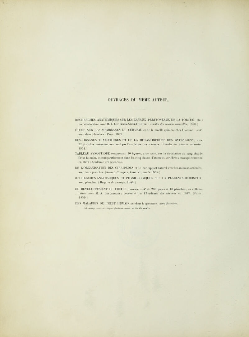 OUVRAGES DU MÊME AUTEUR. RECHERCHES ANATOMIQUES SUR LES CANAUX PÉRITONÉAUX DE LA TORTUE, etc. ; en collaboration avec M. I. Gf.offroy-Saint-Hh.airf.. ( Annales des sciences naturelles, 1828. ÉTUDE SUR LES MEMBRANES DU CERVEAU et de la moelle épinière chez l’homme, in-4 avec deux planches. (Paris, 1829.) DES ORGANES TRANSITOIRES ET DE LA MÉTAMORPHOSE DES BATRACIENS, avec 22 planches, mémoire couronné par l'Académie des sciences. (Annales des sciences naturelles, 1831.) TABLEAU SYNOPTIQUE comprenant 30 figures, avec texte, sur la circulation du sang chez le fœtus humain, et comparativement dans les cinq classes d’animaux vertébrés; ouvrage couronné en 1832 (Académie des sciences). DE L ORGANISATION DES CIRRIPÈDES et de leur rapport naturel avec les animaux articulés, avec deux planches. (Savants étranyers, tome VI, année 1835.) RECHERCHES ANATOMIQUES ET PHYSIOLOGIQUES SUR UN PLACENTA D’OUISTITI, avec planches. (Magasin de zoologie, 1844.) DU DÉVELOPPEMENT DU FOETUS, ouvrage in-4° de 200 pages et 18 planches; en collabo- ration avec M. A. Baudrimont ; couronné par l'Académie des sciences en 1847. f Paris 1850. DES MALADIES DE L’OEUF HUMAIN pendant la grossesse, avec planches. Cet ouvrage , entrepris depuis plusieurs années , va bientôt paraître.