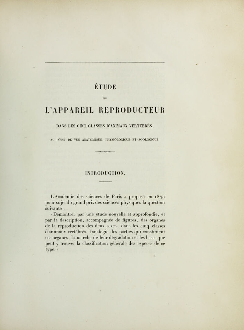 DE L’APPAREIL REPRODUCTEUR DANS LES CINQ CLASSES D’ANIMAUX VERTÉBRÉS, AU POINT DE VUE ANATOMIQUE, PHYSIOLOGIQUE ET ZOOLOGIQUE. INTRODUCTION. L’Académie des sciences de Paris a proposé en 1845 pour sujet du grand prix des sciences physiques la question suivante : «Démontrer par une étude nouvelle et approfondie, et par la description, accompagnée de figures, des organes de la reproduction des deux sexes, dans les cinq classes d’animaux vertébrés, l’analogie des parties qui constituent ces organes, la marche de leur dégradation et les hases que peut y trouver la classification générale des espèces de ce type. »