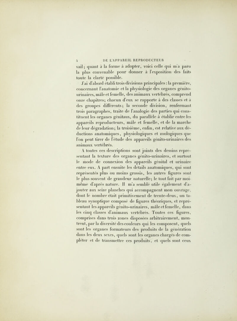 vail; ([uant à la forme à adopter, voici celle qui m’a paru la plus convenable pour donner à l’exposition des faits toute la clarté possible. J’ai d’abord établi trois divisions principales : la première, concernant l’anatomie et la physiologie des organes génito- urinaires, mâle et femelle, des animaux vertébrés, comprend onze chapitres; chacun d’eux se rapporte à des classes et a des groupes différents; la seconde division, renfermant trois paragraphes, traite de l’analogie des parties qui cons- tituent les organes génitaux, du parallèle à établir entre les appareils reproducteurs, mâle et femelle, et de la marche de leur dégradation; la troisième, enfin, est relative aux dé- ductions anatomiques, physiologiques et zoologiques que l’on peut tirer de l’étude des appareils génito-urinaires des animaux vertébrés. À toutes ces descriptions sont joints des dessins repré- sentant la texture des organes génito-urinaires, et surtout le mode de connexion des appareils génital et urinaire entre eux. A part ensuite les détails anatomiques, qui sont représentés plus ou moins grossis, les autres figures sont le plus souvent de grandeur naturelle; le tout fait par moi- même d’après nature. Il m’a semblé utile également d’a- jouter aux seize planches qui accompagnent mon ouvrage, dont le nombre était primitivement de trente-deux, un ta- bleau synoptique composé de figures théoriques, et repré- sentant les appareils génito-urinaires, mâle et femelle, dans les cinq classes d’animaux vertébrés. Toutes ces figures, comprises dans trois zones disposées arbitrairement, mon- trent, par la diversité des couleurs qui les composent, quels sont les organes formateurs des produits de la génération dans les deux sexes, quels sont les organes chargés de com- pléter et de transmettre ces produits, et quels sont ceux