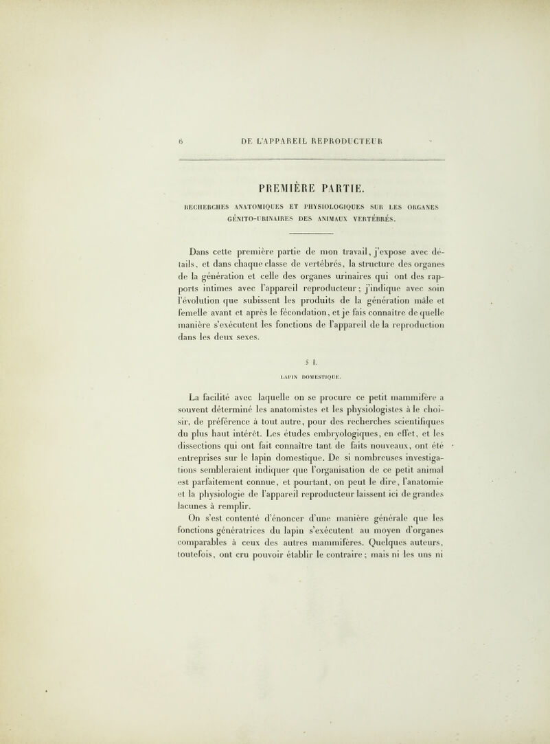 PREMIÈRE PARTIE. RECHERCHES ANATOMIQUES ET PHYSIOLOGIQUES SUR LES ORGANES GÉNITO-URINAIRES DES ANIMAUX VERTEBRES. Dans celte première partie de mon travail, j’expose avec dé- tails, et dans chaque classe de vertébrés, la structure des organes de la génération et celle des organes urinaires qui ont des rap- ports intimes avec l’appareil reproducteur ; j’indique avec soin l’évolution que subissent les produits de la génération mâle et femelle avant et après le fécondation, et je fais connaître de quelle manière s’exécutent les fonctions de l’appareil de la reproduction dans les deux sexes. S J. LAPIN DOMESTIQUE. La facilité avec laquelle on se procure ce petit mammifère a souvent déterminé les anatomistes et les physiologistes à le choi- sir, de préférence à tout autre, pour des recherches scientifiques du plus haut intérêt. Les études embryologiques, en effet, et les dissections qui ont fait connaître tant de faits nouveaux, ont été entreprises sur le lapin domestique. De si nombreuses investiga- tions sembleraient indiquer que l’organisation de ce petit animal est parfaitement connue, et pourtant, on peut le dire, l’anatomie et la physiologie de l’appareil reproducteur laissent ici de grandes lacunes à remplir. On s’est contenté d’énoncer d’une manière générale que les fonctions génératrices du lapin s’exécutent au moyen d’organes comparables à ceux des autres mammifères. Quelques auteurs, toutefois, ont cru pouvoir établir le contraire; mais ni les uns ni