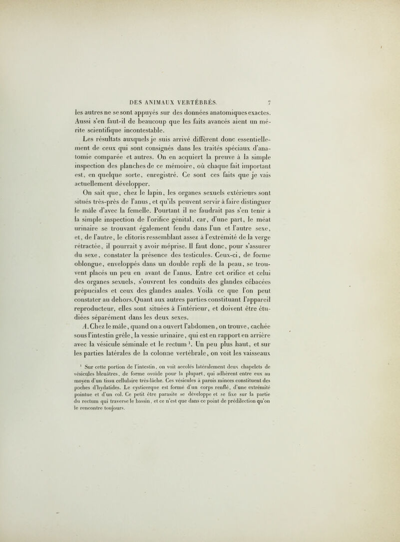 les autres ne se sont appuyés sur (les données anatomiques exactes. Aussi s’en faut-il de beaucoup que les faits avancés aient un mé- rite scientifique incontestable. Les résultats auxquels je suis arrivé diffèrent donc essentielle- ment de ceux qui sont consignés dans les traités spéciaux d'ana- tomie comparée et autres. On en acquiert la preuve à la simple inspection des planches de ce mémoire, où chaque fait important est, en quelque sorte, enregistré. Ce sont ces faits que je vais actuellement développer. On sait que, chez le lapin, les organes sexuels extérieurs sont situés très-près de l’anus, et qu’ils peuvent servir à faire distinguer le mâle d’avec la femelle. Pourtant il ne faudrait pas s’en tenir à la simple inspection de l’orifice génital, car, d’une part, le méat urinaire se trouvant également fendu dans l’un et l’autre sexe, et, de l'autre, le clitoris ressemblant assez à l’extrémité de la verge rétractée, il pourrait y avoir méprise. 11 faut donc, pour s’assurer du sexe, constater la présence des testicules. Ceux-ci, de forme ohlongue, enveloppés dans un doidile repli de la peau, se trou- vent placés un peu en avant de l’anus. Entre cet orifice et celui des organes sexuels, s’ouvrent les conduits des glandes céhacées prépuciales et ceux des glandes anales. Voilà ce que l’on peut constater au dehors. Quant aux autres parties constituant l’appareil reproducteur, elles sont situées à l’intérieur, et doivent être étu- diées séparément dans les deux sexes. A. Chez le mâle, quand on a ouvert l’abdomen, on trouve, cachée sous l’intestin grêle, la vessie urinaire, qui est en rapport en arrière avec la vésicule séminale et le rectum h Un peu plus haut, et sur les parties latérales de la colonne vertébrale, on voit les vaisseaux 1 Sur cette portion de l’intestin, on voit accolés latéralement deux chapelets de vésicules bleuâtres, de forme ovoïde pour la plupart, qui adhèrent entre eux au moyen d’un tissu cellulaire très-lâche. Ces vésicules à parois minces constituent des poches d’hydatides. Le cysticerque est formé d’un corps renflé, d’une extrémité pointue et d’un col. Ce petit être parasite se développe et se fixe sur la partie du rectum qui traverse le bassin, et ce n’est que dans ce point de prédilection qu’on le rencontre toujours.