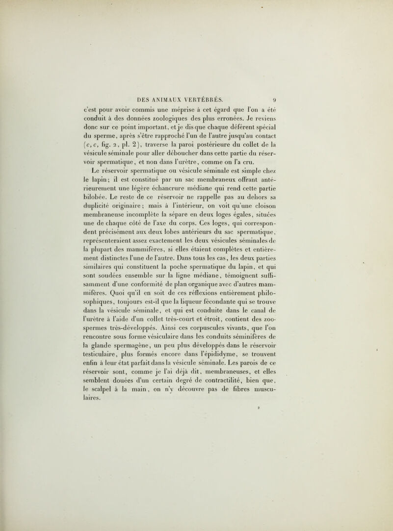 c’est pour avoir commis une méprise à cet égard que l’on a été conduit à des données zoologiques des plus erronées. Je reviens donc sur ce point important, et je disque chaque déférent spécial du sperme, après s’être rapproché l’un de l’autre jusqu’au contact (c,c, fig. 2, pl. 2), traverse la paroi postérieure du collet de la vésicule séminale pour aller déboucher dans cette partie du réser- voir spermatique, et non dans l’iirètre, comme on l’a cru. Le réservoir spermatique ou vésicule séminale est simple chez le lapin; il est constitué par un sac membraneux offrant anté- rieurement une légère échancrure médiane qui rend cette partie bilobée. Le reste de ce réservoir ne rappelle pas au dehors sa duplicité originaire ; mais à l’intérieur, on voit qu’une cloison membraneuse incomplète la sépare en deux loges égales, situées une de chaque côté de l’axe du corps. Ces loges, qui correspon- dent précisément aux deux lobes antérieurs du sac spermatique, représenteraient assez exactement les deux vésicules séminales de la plupart des mammifères, si elles étaient complètes et entière- ment distinctes l une de l’autre. Dans tous les cas, les deux parties similaires qui constituent la poche spermatique du lapin, et qui sont soudées ensemble sur la ligne médiane, témoignent suffi- samment d’une conformité de plan organique avec d’autres mam- mifères. Quoi qu’il en soit de ces réflexions entièrement philo- sophiques, toujours est-il que la liqueur fécondante qui se trouve dans la vésicule séminale, et qui est conduite dans le canal de l'urètre à l’aide d’un collet très-court et étroit, contient des zoo- spermes très-développés. Ainsi ces corpuscules vivants, que l’on rencontre sous forme vésiculaire dans les conduits séminifères de la glande spermagène, un peu plus développés dans le réservoir testiculaire, plus formés encore dans l’épididyme, se trouvent enfin à leur état parfait dans la vésicule séminale. Les parois de ce réservoir sont, comme je l’ai déjà dit, membraneuses, et elles semblent douées d’un certain degré de contractilité, bien que, le scalpel à la main, on n’v découvre pas de fibres muscu- laires.