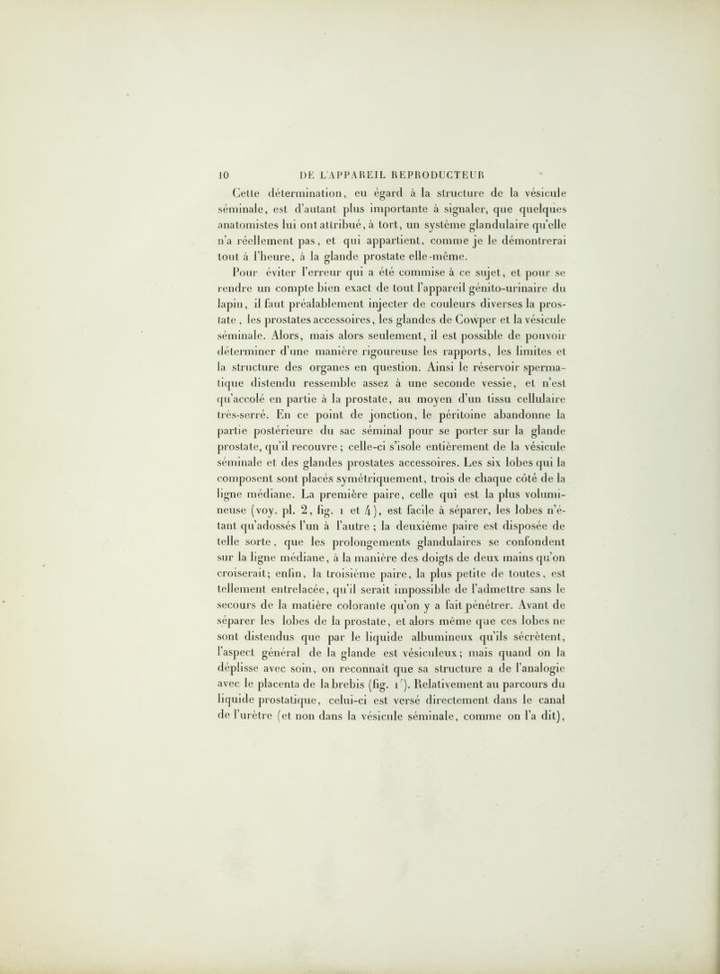 Cette détermination, eu égard à la structure de la vésicule séminale, est d’autant plus importante à signaler, que quelques anatomistes lui ont attribué, à tort, un système glandulaire quelle n’a réellement pas, et qui appartient, comme je le démontrerai tout à l’heure, à la glande prostate elle-môme. Pour éviter l’erreur qui a été commise à ce sujet, et pour se rendre un compte bien exact de tout l’appareil génito-urinaire du lapin, il faut préalablement injecter de couleurs diverses la pros- tate , les prostates accessoires, les glandes de Cowper et la vésicule séminale. Alors, mais alors seulement, il est possible de pouvoir déterminer d’une manière rigoureuse les rapports, les limites et la structure des organes en question. Ainsi le réservoir sperma- tique distendu ressemble assez à une seconde vessie, et n’est qu’accolé en partie à la prostate, au moyen d’un tissu cellulaire très-serré. En ce point de jonction, le péritoine abandonne la partie postérieure du sac séminal pour se porter sur la glande prostate, qu’il recouvre ; celle-ci s’isole entièrement de la vésicule séminale et des glandes prostates accessoires. Les six lobes qui la composent sont placés symétriquement, trois de chaque côté de la ligne médiane. La première paire, celle qui est la plus volumi- neuse (voy. pl. 2, fig. 1 et 4), est facile à séparer, les lobes n’é- tant qu’adossés l’un à l’autre ; la deuxième paire est disposée de telle sorte, que les prolongements glandulaires se confondent sur la ligne médiane, à la manière des doigts de deux mains qu’on croiserait; enfin, la troisième paire, la plus petite de toutes, est tellement entrelacée, qu’il serait impossible de l’admettre sans le secours de la matière colorante qu’on y a fait pénétrer. Avant de séparer les lobes de la prostate, et alors même que ces lobes ne sont distendus que par le liquide albumineux qu’ils sécrètent, l’aspect général de la glande est vésicnlcux; mais quand on la déplisse avec soin, on reconnaît que sa structure a de l’analogie avec le placenta de la brebis (fig. i ). Relativement au parcours du liquide prostatique, celui-ci est versé directement dans le canal de l’urètre (et non dans la vésicule séminale, comme on l’a dit),