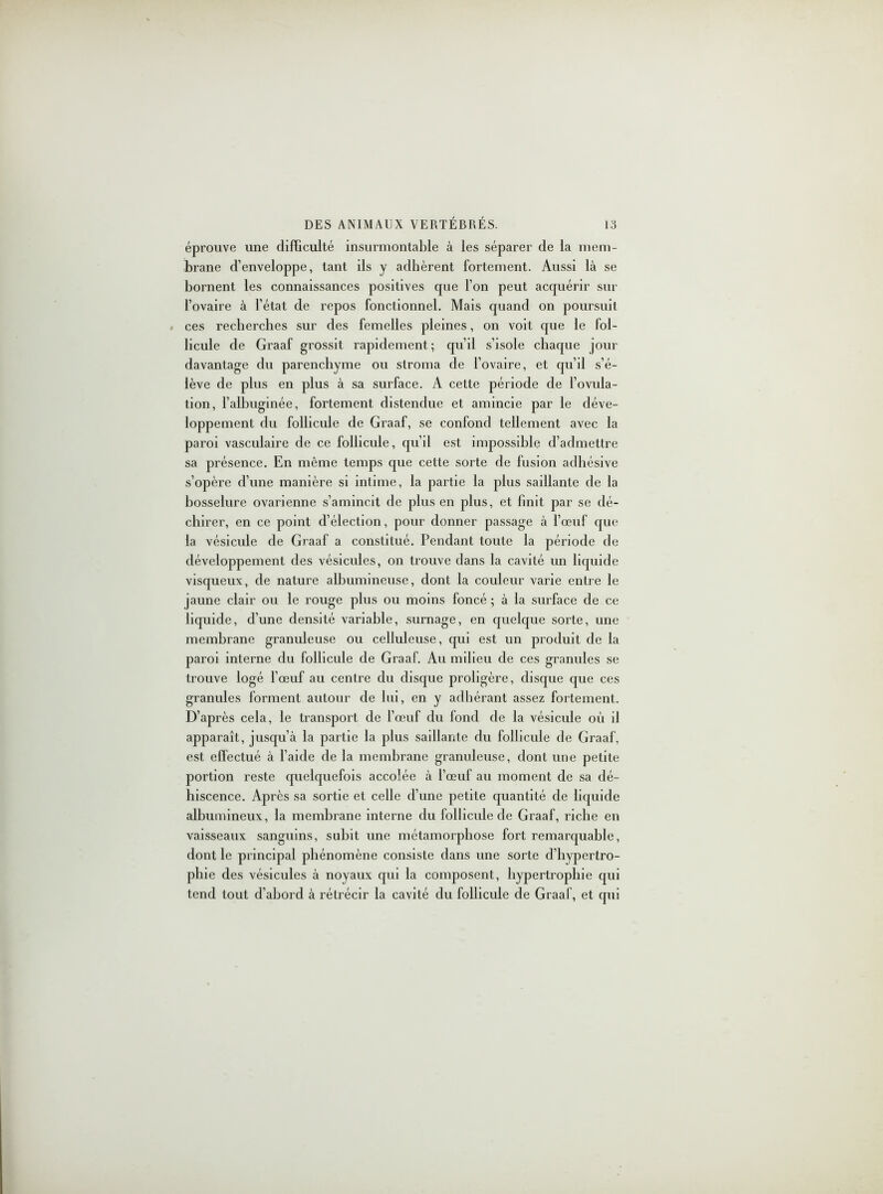 éprouve une difficulté insurmontable à les séparer de la mem- brane d’enveloppe, tant ils y adhèrent fortement. Aussi là se bornent les connaissances positives que l’on peut acquérir sur l’ovaire à l’état de repos fonctionnel. Mais quand on poursuit ces recherches sur des femelles pleines, on voit que le fol- licule de Graaf grossit rapidement ; qu’il s’isole chaque jour davantage du parenchyme ou stroma de l’ovaire, et qu’il s’é- lève de plus en plus à sa surface. A cette période de l’ovula- tion, l’albuginée, fortement distendue et amincie par le déve- loppement du follicule de Graaf, se confond tellement avec la paroi vasculaire de ce follicule, qu’il est impossible d’admettre sa présence. En même temps que cette sorte de fusion adhésive s’opère d’une manière si intime, la partie la plus saillante de la bosselure ovarienne s’amincit de plus en plus, et finit par se dé- chirer, en ce point d’élection, pour donner passage à l’œuf que la vésicule de Graaf a constitué. Pendant toute la période de développement des vésicules, on trouve dans la cavité un liquide visqueux, de nature albumineuse, dont la couleur varie entre le jaune clair ou le rouge plus ou moins foncé ; à la surface de ce liquide, d’une densité variable, surnage, en quelque sorte, une membrane granuleuse ou celluleuse, qui est un produit de la paroi interne du follicule de Graaf. Au milieu de ces granules se trouve logé l’œuf au centre du disque proligère, disque que ces granules forment autour de lui, en y adhérant assez fortement. D’après cela, le transport de l’œuf du fond de la vésicule où il apparaît, jusqu’à la partie la plus saillante du follicule de Graaf, est effectué à l’aide de la membrane granuleuse, dont une petite portion reste quelquefois accolée à l’œuf au moment de sa dé- hiscence. Après sa sortie et celle d’une petite quantité de liquide albumineux, la membrane interne du follicule de Graaf, riche en vaisseaux sanguins, subit une métamorphose fort remarquable, dont le principal phénomène consiste dans une sorte d’hypertro- phie des vésicules à noyaux qui la composent, hypertrophie qui tend tout d’abord à rétrécir la cavité du follicule de Graaf, et qui