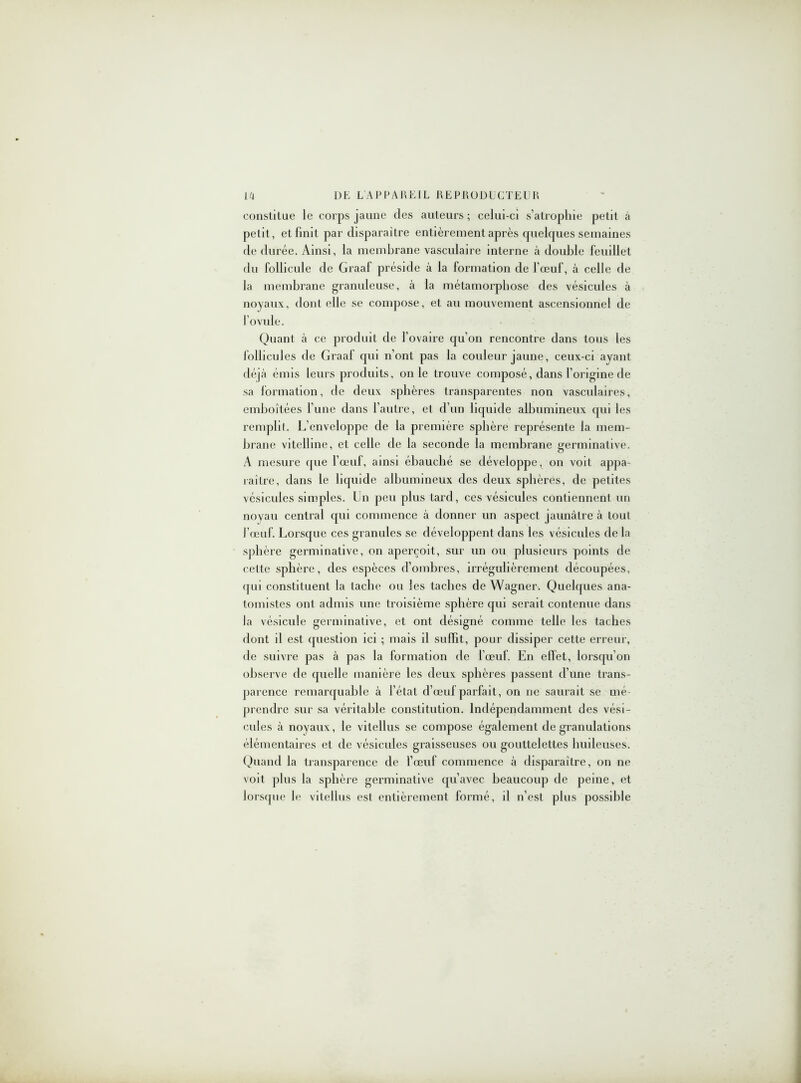constitue le corps jaune des auteurs ; celui-ci s’atrophie petit à petit, et finit par disparaître entièrement après quelques semaines de durée. Ainsi, la membrane vasculaire interne à double feuillet du follicule de Graaf préside à la formation de l’œuf, à celle de la membrane granuleuse, à la métamorphose des vésicules à noyaux, dont elle se compose, et au mouvement ascensionnel de l’ovule. Quant à ce produit de l’ovaire qu’on rencontre dans tous les follicules de Graaf qui n’ont pas la couleur jaune, ceux-ci ayant déjà émis leurs produits, on le trouve composé, dans l’origine de sa formation, de deux sphères transparentes non vasculaires, emboîtées l’une dans l’autre, et d’un liquide albumineux qui les remplit. L’enveloppe de la première sphère représente la mem- brane vitelline, et celle de la seconde la membrane germinative. A mesure que l’œuf, ainsi ébauché se développe, on voit appa- raître, dans le liquide albumineux des deux sphères, de petites vésicules simples. Un peu plus tard, ces vésicules contiennent un noyau central qui commence à donner un aspect jaunâtre à tout J’œuf. Lorsque ces granules se développent dans les vésicules de la sphère germinative, on aperçoit, sur un ou plusieurs points de cette sphère, des espèces d’ombres, irrégulièrement découpées, qui constituent la tache ou les taches de Wagner. Quelques ana- tomistes ont admis une troisième sphère qui serait contenue dans la vésicule germinative, et ont désigné comme telle les taches dont il est question ici ; mais il suffit, pour dissiper cette erreur, de suivre pas à pas la formation de l’œuf. En effet, lorsqu’on observe de quelle manière les deux sphères passent d’une trans- parence remarquable à l’état d’œuf parfait, on 11e saurait se mé- prendre sur sa véritable constitution. Indépendamment des vési- cules à noyaux, le vitellus se compose également de granulations élémentaires et de vésicules graisseuses ou gouttelettes huileuses. Quand la transparence de l’œuf commence à disparaître, on ne voit plus la sphère germinative qu’avec beaucoup de peine, et lorsque le vitellus est entièrement formé, il n’est plus possible