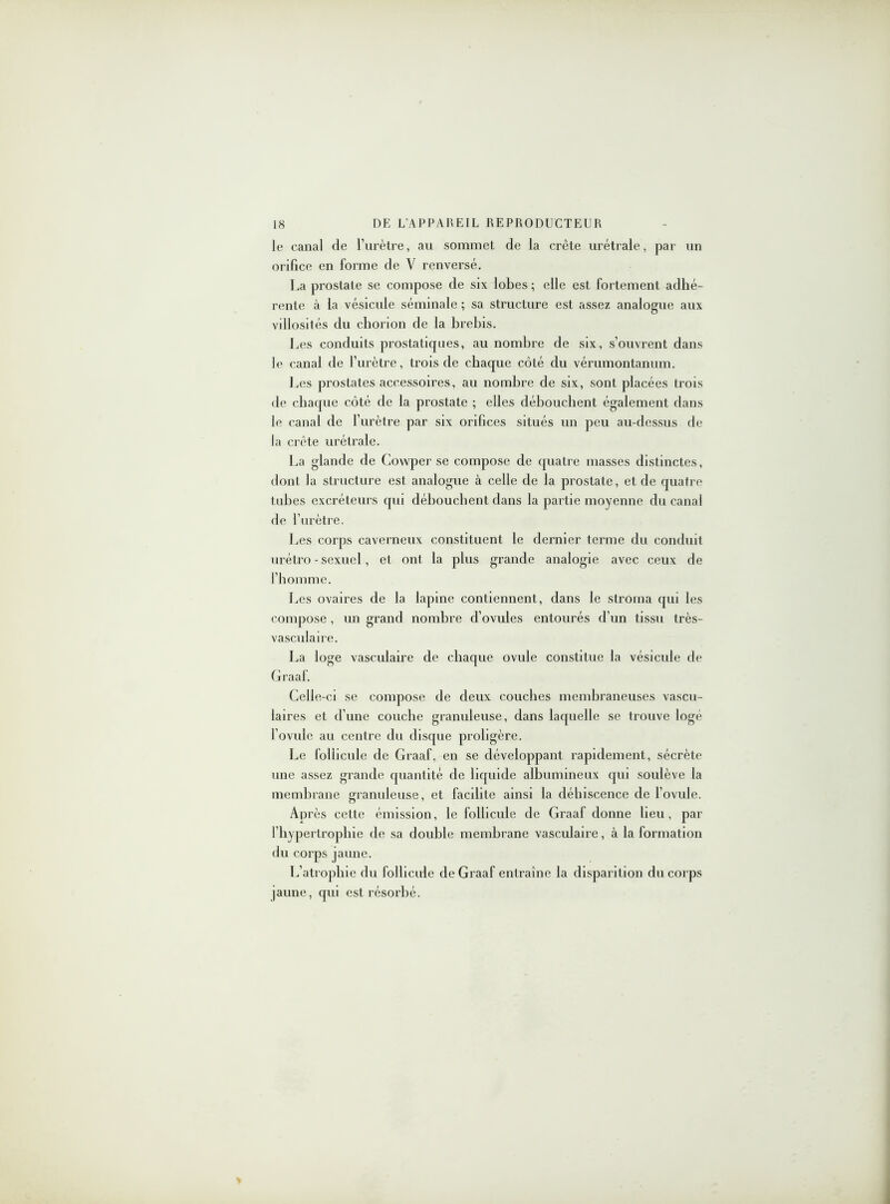 le canal de l’urètre, au sommet de la crête urétrale, par un orifice en forme de V renversé. La prostate se compose de six lobes ; elle est fortement adhé- rente à la vésicule séminale ; sa structure est assez analogue aux villosités du chorion de la brebis. Les conduits prostatiques, au nombre de six, s’ouvrent dans le canal de l’urètre, trois de chaque côté du vérumontanum. Les prostates accessoires, au nombre de six, sont placées trois de chaque côté de la prostate ; elles débouchent également dans le canal de l’urètre par six orifices situés un peu au-dessus de la crête urétrale. La glande de Covvper se compose de quatre masses distinctes, dont la structure est analogue à celle de la prostate, et de quatre tubes excréteurs qui débouchent dans la partie moyenne du canal de l’urètre. Les corps caverneux constituent le dernier terme du conduit urétro - sexuel, et ont la plus grande analogie avec ceux de l’homme. Les ovaires de la lapine contiennent, dans le stroma qui les compose, un grand nombre d’ovules entourés d’un tissu très- vasculaire. La loge vasculaire de chaque ovule constitue la vésicule de Graaf. Celle-ci se compose de deux couches membraneuses vascu- laires et d’une couche granuleuse, dans laquelle se trouve logé l’ovule au centre du disque proligère. Le follicule de Graaf. en se développant rapidement, sécrète une assez grande quantité de liquide albumineux qui soulève la membrane granuleuse, et facilite ainsi la déhiscence de l’ovule. Après cette émission, le follicule de Graaf donne lieu, par l’hypertrophie de sa double membrane vasculaire, à la formation du corps jaune. L’atrophie du follicule de Graaf entraîne la disparition du corps (aune, qui est résorbé.