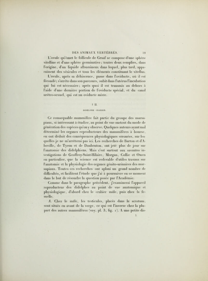 L’ovule qu’émet le follicule de Graaf se compose d’une sphère vitelline et d’une sphère germinative; toutes deux remplies, dans l’origine, d’un liquide albumineux dans lequel, plus tard, appa- raissent des vésicules el tous les éléments constituant le vitellus. L’ovule, après sa déhiscence, passe dans l’oviducte, où il est fécondé ; s’arrête dans son parcours, subit dans l’utérus l’incubation qui lui est nécessaire ; après quoi il est transmis au dehors l'aide d’une dernière portion de l'oviducte spécial, et du canal urétro-sexuel, qui est un oviducte mixte. S II. DIDELPIIE CKABIER. Ce remarquable mammifère fait partie du groupe des marsu- piaux, si intéressant à étudier, au point de vue surtout du mode de génération des espèces qu’on y observe. Quelques auteurs ayant mal déterminé les organes reproducteurs des mammifères à bourse, en ont déduit des conséquences physiologiques erronées, sur les quelles je ne m’arrêterai pas ici. Les recherches de Barton et d’A- boville, de Tyron et de Daubenton, ont jeté plus de jour sur l’anatomie des didelphiens. Mais c’est surtout aux savantes in- vestigations de Geoffroy-Saint-Hilaire, Morgan, Collie et Owen en particulier, que la science est redevable d’utiles travaux sur l'anatomie et la physiologie des organes génito-urinaires des mar- supiaux. Toutes ces recherches ont aplani un grand nombre de difficultés, et facilitent l’étude que j’ai à poursuivre en ce moment dans le but de résoudre la question posée par l’Académie. Comme dans le paragraphe précédent, j’examinerai l’appareil reproducteur des didelphes au point de vue anatomique et physiologique, d’abord chez le crabier mâle, puis chez la fe- melle. A. Chez le mâle, les testicules, placés dans le scrotum, sont situés en avant de la verge, ce qui est l’inverse chez la plu- part des autres mammifères fvoy. pl. 3, fig. 1). A une petite dis- 3.