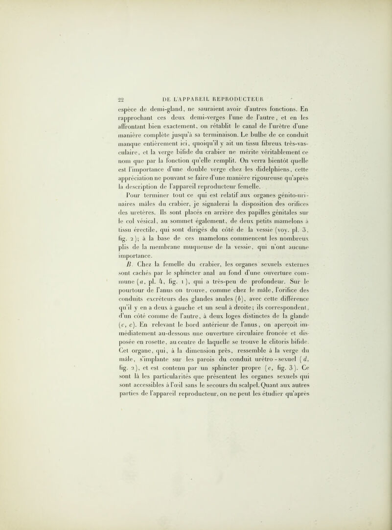 espèce de demi-gland, ne sauraient avoir d’autres fonctions. En rapprochant ces deux clemi-verges l’une de l’autre, et en les affrontant Lien exactement, on rétablit le canal de l’urètre d’une manière complète jusqu’à sa terminaison. Le bulbe de ce conduit manque entièrement ici, quoiqu’il y ait un tissu fibreux très-vas- culaire, et la verge bifide du crabier ne mérite véritablement ce nom que par la fonction quelle remplit. On verra bientôt quelle est l’importance d’une double verge chez les didelphiens, cette appréciation ne pouvant se faire d’une manière rigoureuse qu’après la description de l’appareil reproducteur femelle. Pour terminer tout ce qui est relatif aux organes génito-uri- naires mâles du crabier, je signalerai la disposition des orifices des uretères. Ils sont placés en arrière des papilles génitales sur le col vésical, au sommet également, de deux petits mamelons à tissu érectile, qui sont dirigés du côté de la vessie (voy. pl. 3, fig. 2); à la base de ces mamelons commencent les nombreux plis de la membrane muqueuse de la vessie, qui n’ont aucune importance. B. Chez la femelle du crabier, les organes sexuels externes sont cachés par le sphincter anal au fond d’une ouverture com- mune (a, pl. 4, fig. 1 ), qui a très-peu de profondeur. Sur le pourtour de l’anus on trouve, comme chez le mâle, l’orifice des conduits excréteurs des glandes anales (à), avec cette différence qu’il y en a deux à gauche et un seul à droite; ils correspondent, d’un côté comme de l’autre, à deux loges distinctes de la glande (c, c). En relevant le bord antérieur de l’anus, on aperçoit im- médiatement au-dessous une ouverture circulaire froncée et dis- posée en rosette, au centre de laquelle se trouve le clitoris bifide. Cet organe, qui, à la dimension près, ressemble à la verge du mâle, s’implante sur les parois du conduit urétro - sexuel ( d, fig. 2), et est contenu par un sphincter propre (e, fig. 3). Ce sont là les particularités que présentent les organes sexuels qui sont accessibles à l’œil sans le secours du scalpel. Quant aux autres parties de l’appareil reproducteur, on ne peut les étudier qu’après