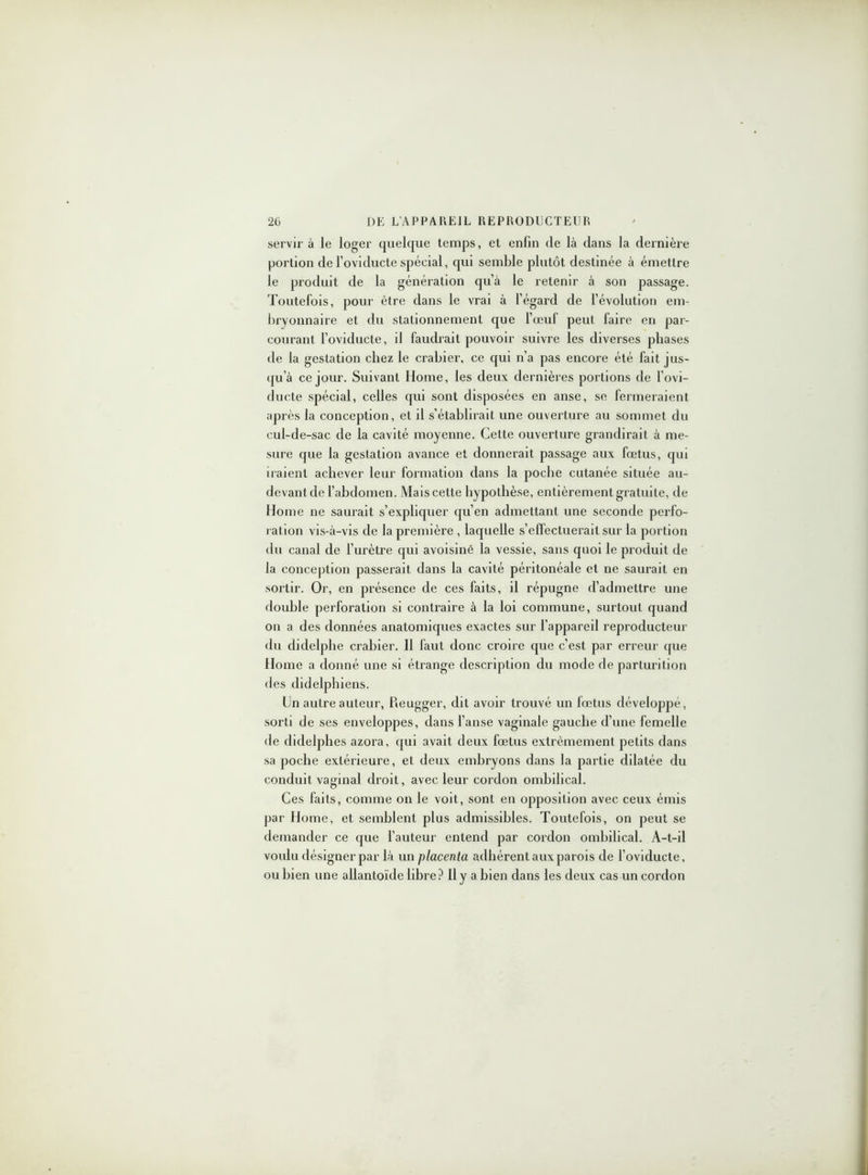 servir à le loger quelque temps, et enfin de là dans la dernière portion del’oviducte spécial, qui semble plutôt destinée à émettre le produit de la génération qu’à le retenir à son passage. Toutefois, pour être dans le vrai à l’égard de révolution em- bryonnaire et du stationnement que l’œuf peut faire en par- courant l’oviducte, il faudrait pouvoir suivre les diverses phases de la gestation chez le crabier, ce qui n’a pas encore été fait jus- qu'à ce jour. Suivant Home, les deux dernières portions de l’ovi- ducte spécial, celles qui sont disposées en anse, se fermeraient après la conception, et il s’établirait une ouverture au sommet du cul-de-sac de la cavité moyenne. Cette ouverture grandirait à me- sure que la gestation avance et donnerait passage aux fœtus, qui iraient achever leur formation dans la poche cutanée située au- devant de l’abdomen. Mais cette hypothèse, entièrement gratuite, de Home ne saurait s’expliquer qu’en admettant une seconde perfo- ration vis-à-vis de la première , laquelle s’effectuerait sur la portion du canal de l’urètre qui avoisiné la vessie, sans quoi le produit de la conception passerait dans la cavité péritonéale et ne saurait en sortir. Or, en présence de ces faits, il répugne d’admettre une double perforation si contraire à la loi commune, surtout quand on a des données anatomiques exactes sur l’appareil reproducteur du didelphe crabier. 11 faut donc croire que c’est par erreur que Home a donné une si étrange description du mode de parturition des didelphiens. Un autre auteur, Reugger, dit avoir trouvé un fœtus développé, sorti de ses enveloppes, dans l’anse vaginale gauche d’une femelle de didelphes azora, qui avait deux fœtus extrêmement petits dans sa poche extérieure, et deux embryons dans la partie dilatée du conduit vaginal droit, avec leur cordon ombilical. Ces faits, comme on le voit, sont en opposition avec ceux émis par Home, et semblent plus admissibles. Toutefois, on peut se demander ce que l’auteur entend par cordon ombilical. A-t-il voulu désigner par là un placenta adhérent aux parois de l’oviducte, ou bien une allantoïde libre? Il y a bien dans les deux cas un cordon