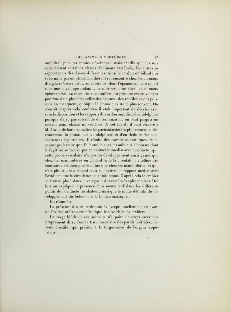 ombilical plus ou moins développé; mais tandis que les uns caractérisent certaines classes d’animaux vertébrés, les autres se rapportent à des classes différentes. Ainsi le cordon ombilical qui se termine par un placenta adhérent se rencontre chez les animaux dits placentaires; celui, au contraire, dont l’épanouissement se fait sous une enveloppe isolante, ne s’observe que chez les animaux aplacentaires. La classe des mammifères est presque exclusivement pourvue d’un placenta; celles des oiseaux, des reptiles et des pois- sons en manquent, quoique l’allantoïde existe le plus souvent. On conçoit d’après cela combien il était important de décrire avec soin la disposition et les rapports du cordon ombilical des didelphes, puisque déjà, par son mode de terminaison, on peut jusqu’à un certain point classer un vertébré. A cet égard, il était réservé à M. Owen de faire connaître les particularités les plus remarquables concernant la gestation des didelphiens et d’en déduire des con- séquences rigoureuses. Il résulte des travaux scientifiques de ce savant professeur que l’allantoïde chez les animaux à bourses dont il s’agit ne se trouve pas en contact immédiat avec l’oviducte; que cette poche vasculaire n’a pas un développement aussi grand que chez les mammifères en général; que la circulation vitelline, au contraire, est bien plus étendue que chez les mammifères, et que c’est plutôt elle qui tend ici à se mettre en rapport médiat avec l’oviducte que la circulation allantoïclienne. D’après cela le crabier se trouve placé dans la catégorie des vertébrés aplacentaires. Dès lors on explique la présence d’un même œuf dans les différents points de l’oviducte incubateur, ainsi que le mode définitif du dé- veloppement du fœtus dans la bourse marsupiale. En résumé : La présence des testicules situés exceptionnellement en avant de l’orifice urétro-sexuel indique le sexe chez les crabiers. La verge bifide de ces animaux n’a point de corps caverneux proprement dits; c’est le tissu vasculaire des parois urétrales, de- venu érectile, qui préside à la turgescence de l’organe copu- lateur. 4.