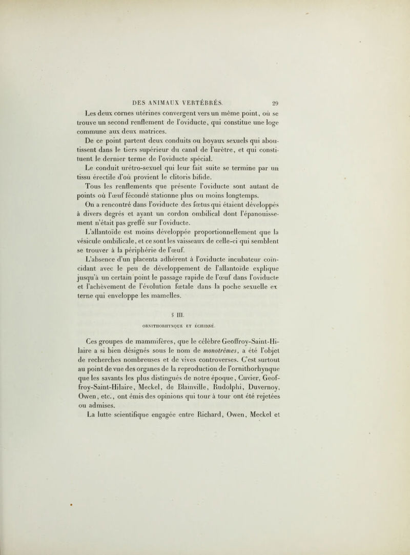 Les deux cornes utérines convergent vers un même point, où se trouve un second renflement de l’oviducte, qui constitue une loge commune aux deux matrices. De ce point partent deux conduits ou boyaux sexuels qui abou- tissent dans le tiers supérieur du canal de l’urètre, et qui consti- tuent le dernier terme de l’oviducte spécial. Le conduit urétro-sexuel cpii leur fait suite se termine par un tissu érectile d’où provient le clitoris bifide. Tous les renflements que présente l’oviducte sont autant de points où l’œuf fécondé stationne plus ou moins longtemps. On a rencontré dans l’oviducte des fœtus qui étaient développés à divers degrés et ayant un cordon ombilical dont l’épanouisse- ment n’était pas greffé sur l’oviducte. L’allantoïde est moins développée proportionnellement que la vésicule ombilicale, et ce sont les vaisseaux de celle-ci qui semblent se trouver à la périphérie de l’œuf. L’absence cl’un placenta adhérent à l’oviducte incubateur coïn- cidant avec le peu de développement de l’allantoïde explique jusqu’à un certain point le passage rapide de l’œuf dans l’oviducte et l’achèvement de l’évolution fœtale dans la poche sexuelle ex terne qui enveloppe les mamelles. § III. ORMTHORHYNQÜE ET ÉCHIDNÉ. Ces groupes de mammifères, que le célèbre Geoffrov-Saint-Hi- laire a si bien désignés sous le nom de monotrèmes, a été l’objet de recherches nombreuses et de vives controverses. C’est surtout au point de vue des organes de la reproduction de l’ornithorhynque que les savants les plus distingués de notre époque, Cuvier, Geof- froy-Saint-Hilaire, Meckel, de Blainville, Rudolphi, Duvernoy, Owen, etc., ont émis des opinions qui tour à tour ont été rejetées ou admises. La lutte scientifique engagée entre Richard, Owen, Meckel et