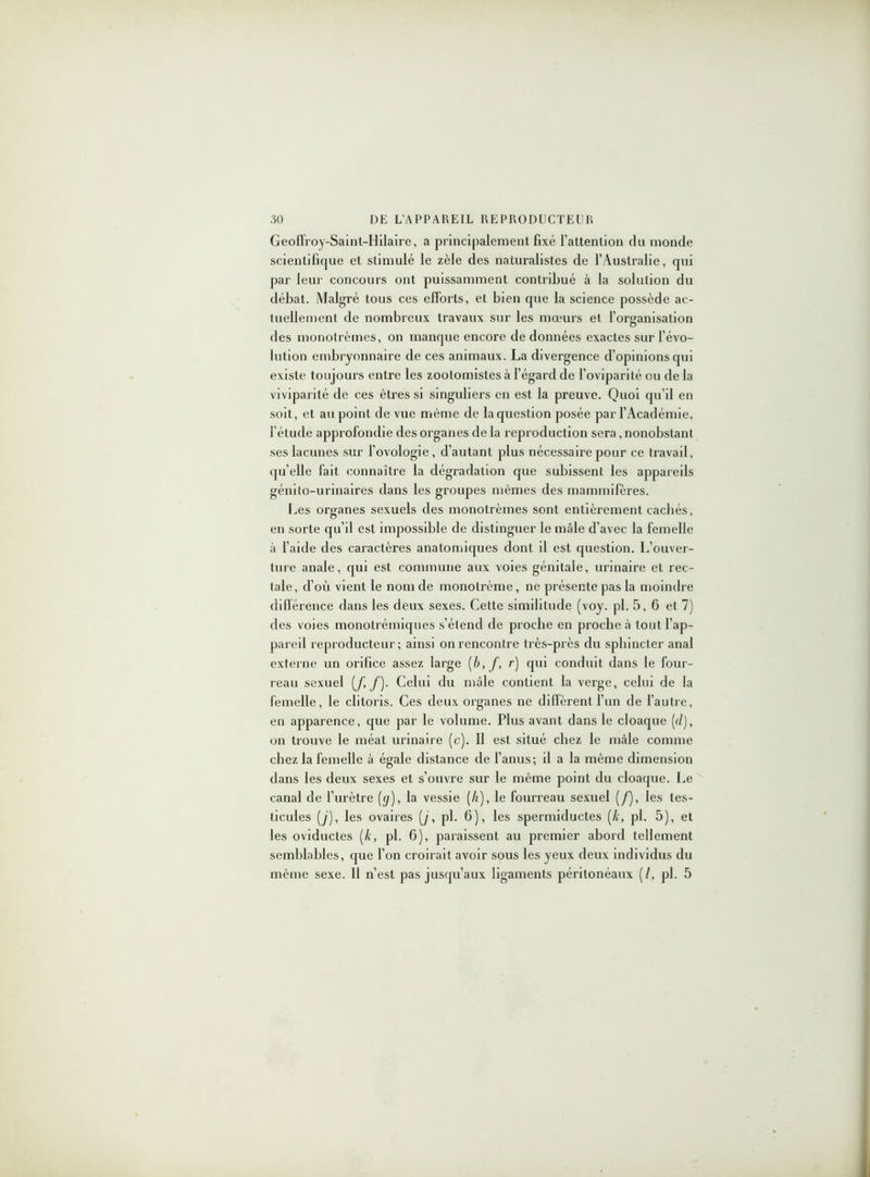 Geoffroy-Saint-Hilaire, a principalement fixé l’attention du monde scientifique et stimulé le zèle des naturalistes de l’Australie, qui par leur concours ont puissamment contribué à la solution du débat. Malgré tous ces efforts, et bien que la science possède ac- tuellement de nombreux travaux sur les mœurs et l’organisation des monotrèmes, on manque encore de données exactes sur l’évo- lution embryonnaire de ces animaux. La divergence d’opinions qui existe toujours entre les zootomistes à l’égard de l’oviparité ou de la viviparité de ces êtres si singuliers en est la preuve. Quoi qu’il en soit, et au point de vue même de la question posée par l’Académie, l’étude approfondie des organes de la reproduction sera, nonobstant ses lacunes sur l’ovologie, d’autant plus nécessaire pour ce travail, qu elle fait connaître la dégradation que subissent les appareils génito-urinaires dans les groupes mêmes des mammifères. Les organes sexuels des monotrèmes sont entièrement cachés, en sorte qu’il est impossible de distinguer le mâle d’avec la femelle à l’aide des caractères anatomiques dont il est cpiestion. L’ouver- ture anale, qui est commune aux voies génitale, urinaire et rec- tale, d’où vient le nom de monotrème, ne présente pas la moindre différence dans les deux sexes. Cette similitude (voy. pi. 5,6 et 7) des voies monotrémiques s’étend de proche en proche à tout l’ap- pareil reproducteur; ainsi on rencontre très-près du sphincter anal externe un orifice assez large (b,f, r) qui conduit dans le four- reau sexuel [f J). Celui du mâle contient la verge, celui de la femelle, le clitoris. Ces deux organes ne diffèrent l’un de l’autre, en apparence, que par le volume. Plus avant dans le cloaque [d), on trouve le méat urinaire (c). Il est situé chez le mâle comme chez la femelle à égale distance de l’anus; il a la même dimension dans les deux sexes et s’ouvre sur le même point du cloaque. Le canal de l’urètre (</), la vessie (li), le fourreau sexuel (/), les tes- ticules (y), les ovaires (y, pl. 6), les spermiductes (k, pl. 5), et les oviductes [k, pl. 6), paraissent au premier abord tellement semblables, que l’on croirait avoir sous les yeux deux individus du même sexe. 11 n’est pas jusqu’aux ligaments péritonéaux (/, pl. 5