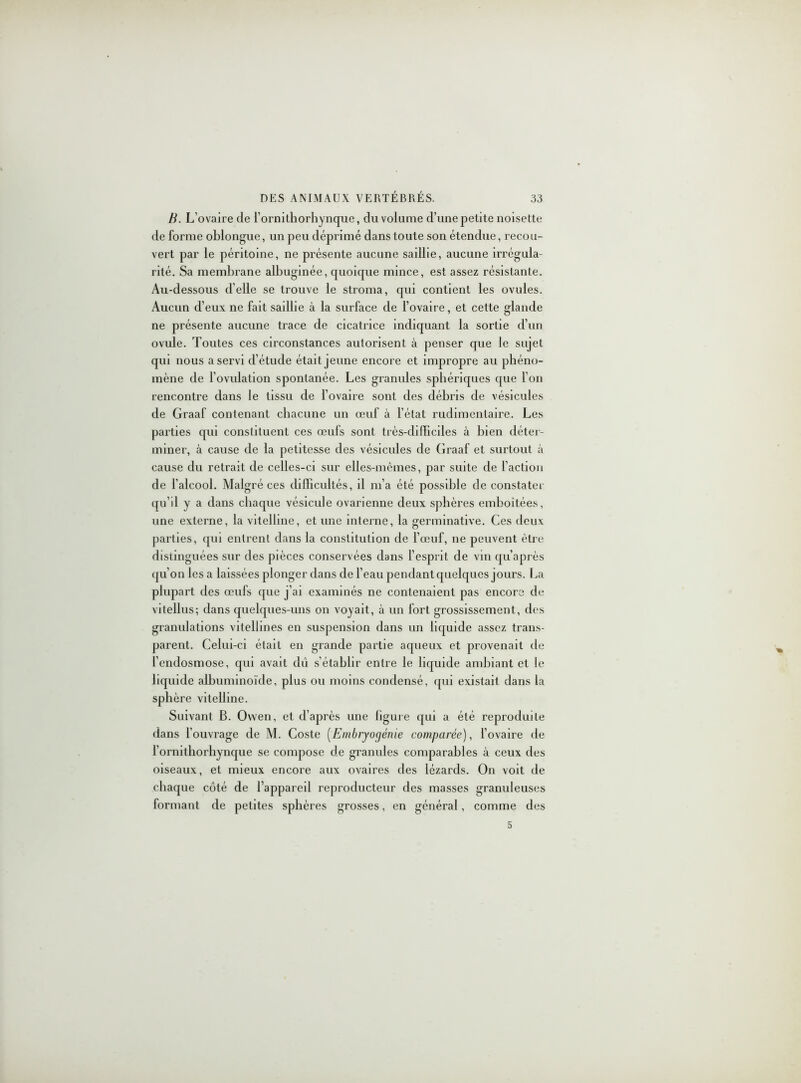 B. L’ovaire de l'ornithorhynque, du volume d’une petite noisette de forme oblongue, un peu déprimé dans toute son étendue, recou- vert par le péritoine, ne présente aucune saillie, aucune irrégula- rité. Sa membrane albuginée, quoique mince, est assez résistante. Au-dessous d’elle se trouve le stroma, qui contient les ovules. Aucun d’eux ne fait saillie à la surface de l’ovaire, et cette glande ne présente aucune trace de cicatrice indiquant la sortie d’un ovule. Toutes ces circonstances autorisent à penser que le sujet qui nous a servi d’étude était jeune encore et impropre au phéno- mène de l’ovulation spontanée. Les granules sphériques que l'on rencontre dans le tissu de l’ovaire sont des débris de vésicules de Graaf contenant chacune un œuf à l’état rudimentaire. Les parties qui constituent ces œufs sont très-difficiles à bien déter- miner, à cause de la petitesse des vésicules de Graaf et surtout à cause du retrait de celles-ci sur elles-mêmes, par suite de l’action de l’alcool. Malgré ces difficultés, il m’a été possible de constater qu’d y a dans chaque vésicule ovarienne deux sphères emboîtées, une externe, la vitelline, et une interne, la germinative. Ces deux parties, qui entrent dans la constitution de l’œuf, ne peuvent être distinguées sur des pièces conservées dans l’esprit de vin qu’après qu’on les a laissées plonger dans de l’eau pendant quelques jours. La plupart des œufs que j’ai examinés ne contenaient pas encore de vitellus; dans quelques-uns on voyait, à un fort grossissement, des granulations vitellines en suspension dans un liquide assez trans- parent. Celui-ci était en grande partie aqueux et provenait de l'endosmose, qui avait dû s’établir entre le liquide ambiant et le liquide albuminoïde, plus ou moins condensé, qui existait dans la sphère vitelline. Suivant B. Owen, et d’après une figure qui a été reproduite dans l’ouvrage de M. Coste (Embryogénie comparée), l’ovaire de l’ornitliorhynque se compose de granules comparables à ceux des oiseaux, et mieux encore aux ovaires des lézards. On voit de chaque côté de l’appareil reproducteur des masses granuleuses formant de petites sphères grosses, en général, comme des 5
