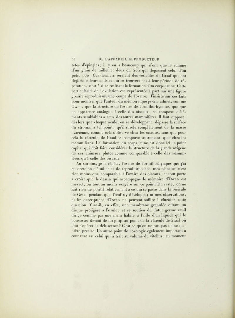 tètes d’épingles ; il y en a beaucoup cpii n’ont (pie le volume d’un grain de millet et deux ou trois qui dépassent celui d’un petit pois. Ces derniers seraient des vésicules de Graaf qui ont déjà émis leurs œufs et qui se trouveraient à leur période de ré- paration, c’est-à-dire réalisant la formation cl’un corps jaune. Cette particularité de l’ovulation est représentée à part sur une figure grossie reproduisant une coupe de l'ovaire. J’insiste sur ces faits pour montrer que l’auteur du mémoire que je cite admet, comme Ovvcn, que la structure de l’ovaire de l’ornilhorhynque, quoique en apparence analogue à celle des oiseaux , se compose d’élé- ments semblables à ceux des autres mammifères. Il faut supposer dès lors que chaque ovule, en se développant, dépasse la surface du stroma, à tel point, qu’il s’isole complètement de la masse ovarienne, comme cela s’observe chez les oiseaux, sans que pour cela la vésicule de Graaf se comporte autrement que chez les mammifères. La formation du corps jaune est donc ici le point capital qui doit faire considérer la structure de la glande ovigène de ces animaux plutôt comme comparable à celle des mammi- fères qu’à celle des oiseaux. Au surplus, je le répète, l’ovaire de l’ornithorhynque que j’ai eu occasion d’étudier et de reproduire dans mes planches n’est rien moins que comparable à l’ovaire des oiseaux, et tout porte à croire que le dessin qui accompagne le mémoire d’Owen est inexact, ou tout au moins exagéré sur ce point. Du reste, on ne sait rien de positif relativement à ce qui se passe dans la vésicule de Graaf pendant que l’œuf s’y développe; ni mes observations, ni les descriptions d’Owen ne peuvent suffire à élucider cette question. Y a-t-il, en effet, une membrane granulée offrant un disque proligère à l’ovule , et ce soutien du futur germe est-il dirigé comme par une main habile à l’aide d’un liquide qui le pousse au-devant de lui jusqu’au point de la vésicule de Graaf où doit s’opérer la déhiscence? C’est ce qu’on ne sait pas d’une ma- nière précise. Un autre point de l’ovologie également important à connaître est celui qui a trait au volume du vitellus, au moment