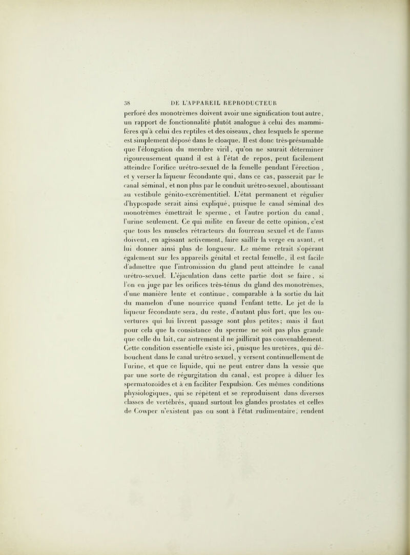perforé des nionotrèmes doivent avoir une signification tout autre, un rapport de fonctionnalité plutôt analogue à celui des mammi- fères qu’à celui des reptiles et des oiseaux, chez lesquels le sperme est simplement déposé dans le cloaque. 11 est donc très-présumable que l’élongation du membre viril, qu’on ne saurait déterminer rigoureusement quand il est à l’état de repos, peut facilement atteindre l’orifice urétro-sexuel de la femelle pendant l’érection , et y veiserla liqueur fécondante qui, dans ce cas, passerait par le canal séminal, et non plus par le conduit urétro-sexuel, aboutissant au vestibule génito-excrémentitiel. L’état permanent et régulier d’hypospade serait ainsi expliqué, puisque le canal séminal des monotrèmes émettrait le sperme, et l’autre portion du canal, l’urine seulement. Ce qui milite en faveur de cette opinion, c’est que tous les muscles rétracteurs du fourreau sexuel et de l’anus doivent, en agissant activement, faire saillir la verge en avant, et lui donner ainsi plus de longueur. Le même retrait s’opérant également sur les appareils génital et rectal femelle, il est facile d’admettre que l’intromission du gland peut atteindre le canal urétro-sexuel. L’éjaculation dans cette partie doit se faire , si l’on en juge par les orifices très-ténus du gland des monotrèmes, d’une manière lente et continue, comparable à la sortie du lait du mamelon d’une nourrice quand l’enfant tette. Le jet de la liqueur fécondante sera, du reste, d’autant plus fort, que les ou- vertures qui lui livrent passage sont plus petites; mais il faut pour cela que la consistance du sperme ne soit pas plus grande que celle du lait, car autrement d ne jaillirait pas convenablement. Cette condition essentielle existe ici, puisque les uretères, qui dé- bouchent dans le canal urétro-sexuel, y versent continuellement de l’urine, et que ce liquide, qui ne peut entrer dans la vessie que par une sorte de régurgitation du canal, est propre à diluer les spermatozoïdes et à en faciliter l’expidsion. Ces mêmes conditions physiologiques, qui se répètent et se reproduisent dans diverses classes de vertébrés, quand surtout les glandes prostates et celles de Cowper n’existent pas ou sont à l’état rudimentaire, rendent