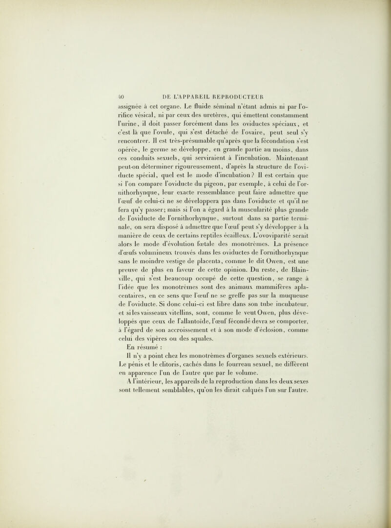 assignée à cet organe. Le fluide séminal n’étant admis ni par l’o- rifice vésical, ni par ceux des uretères, qui émettent constamment l’urine, il doit passer forcément dans les oviductes spéciaux, et c’est là que l’ovule, qui s’est détaché de l’ovaire, peut seul s’y rencontrer. Il est très-présumable qu’après que la fécondation s’est opérée, le germe se développe, en grande partie au moins, dans ces conduits sexuels, qui serviraient à l’incubation. Maintenant peut-on déterminer rigoureusement, d’après la structure de l’ovi- ducte spécial, quel est le mode d’incubation? Il est certain que si l’on compare l’oviducte du pigeon, par exemple, à celui de l’or- nithorhynque, leur exacte ressemblance peut faire admettre que l’œuf de celui-ci ne se développera pas dans l’oviducte et qu’il ne fera qu’y passer; mais si l’on a égard à la muscularité plus grande de l’oviducte de l’ornithorhynque, surtout dans sa partie termi- nale, on sera disposé à admettre que l’œuf peut s’y développer à la manière de ceux de certains reptiles écailleux. L’ovoviparité serait alors le mode d’évolution fœtale des monotrèmes. La présence d’œufs volumineux trouvés dans les oviductes de l’ornithorhynque sans le moindre vestige de placenta, comme le dit Owen, est une preuve de plus en faveur de cette opinion. Du reste, de Blain- ville, qui s’est beaucoup occupé de cette question, se range à l’iclée que les monotrèmes sont des animaux mammifères apla- centaires, en ce sens que l’œuf ne se greffe pas sur la muqueuse de l’oviducte. Si donc celui-ci est libre dans son tube incubateur, et si les vaisseaux vitellins, sont, comme le veut Owen, plus déve- loppés que ceux de l’allantoïde, l’œuf fécondé devra se comporter, à l’égard de son accroissement et à son mode d’éclosion, comme celui des vipères ou des squales. En résumé : Il n’y a point chez les monotrèmes d’organes sexuels extérieurs. Le pénis et le clitoris, cachés dans le fourreau sexuel, ne diffèrent en apparence l’un de l’autre que par le volume. À l’intérieur, les appareils de la reproduction dans les deux sexes sont tellement semblables, qu’on les dirait calqués l’un sur l’autre.