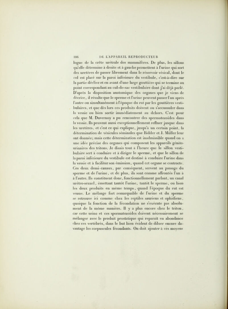 logue de la crête urétrale des mammifères. De plus, les sillons quelle détermine à droite et à gauche permettent à l’urine qui sort des uretères de passer librement dans le réservoir vésical, dont le col est placé sur la paroi inférieure du vestibule, c’est-à-dire sur la partie déclive et en avant d’une large gouttière qui se termine au point correspondant au cul-de-sac vestibulaire dont j’ai déjà parlé. D’après la disposition anatomique des organes que je viens de décrire, il résulte que le sperme et l’urine peuvent passer l’un après l’autre ou simultanément à l’époque du rut par les gouttières vesti- bulaires, et que dès lors ces produits doivent ou s’accumuler dans la vessie ou bien sortir immédiatement au dehors. C’est pour cela que M. Duvernoy a pu rencontrer des spermatozoïdes dans la vessie. Ils peuvent aussi exceptionnellement refluer jusque dans les uretères, et c’est ce qui explique, jusqu’à un certain point, la détermination de vésicules séminales que Bidder et J. Müller leur ont donnée; mais cette détermination est inadmissible quand on a une idée précise des organes qui composent les appareils génito- urinaires des tritons. Je disais tout à l’heure que le sillon vesti- bulaire sert à conduire et à diriger le sperme, et que le sillon de la paroi inférieure du vestibule est destiné à conduire l’urine dans la vessie et à faciliter son émission, quand cet organe se contracte. Ces deux demi-canaux, par conséquent, servent au passage du sperme et de l’urine, et de plus, ils sont comme affrontés l’un a à l’autre. Ils constituent donc, fonctionnellement parlant, un canal urétro-sexuel, émettant tantôt l’urine, tantôt le sperme, ou bien les deux produits en même temps, quand l’époque du rut est venue. Le mélange fort remarquable de burine et du sperme se retrouve ici comme chez les reptiles sauriens et ophidiens, quoique la fonction de la fécondation ne s’exécute pas absolu- ment de la même manière. Il y a plus encore chez le triton , car cette urine et ces spermatozoïdes doivent nécessairement se mélanger avec le produit prostatique qui reparaît en abondance chez ces vertébrés, dans le but bien évident de diluer encore da- vantage les corpuscules fécondants. On doit ajouter à cés moyens