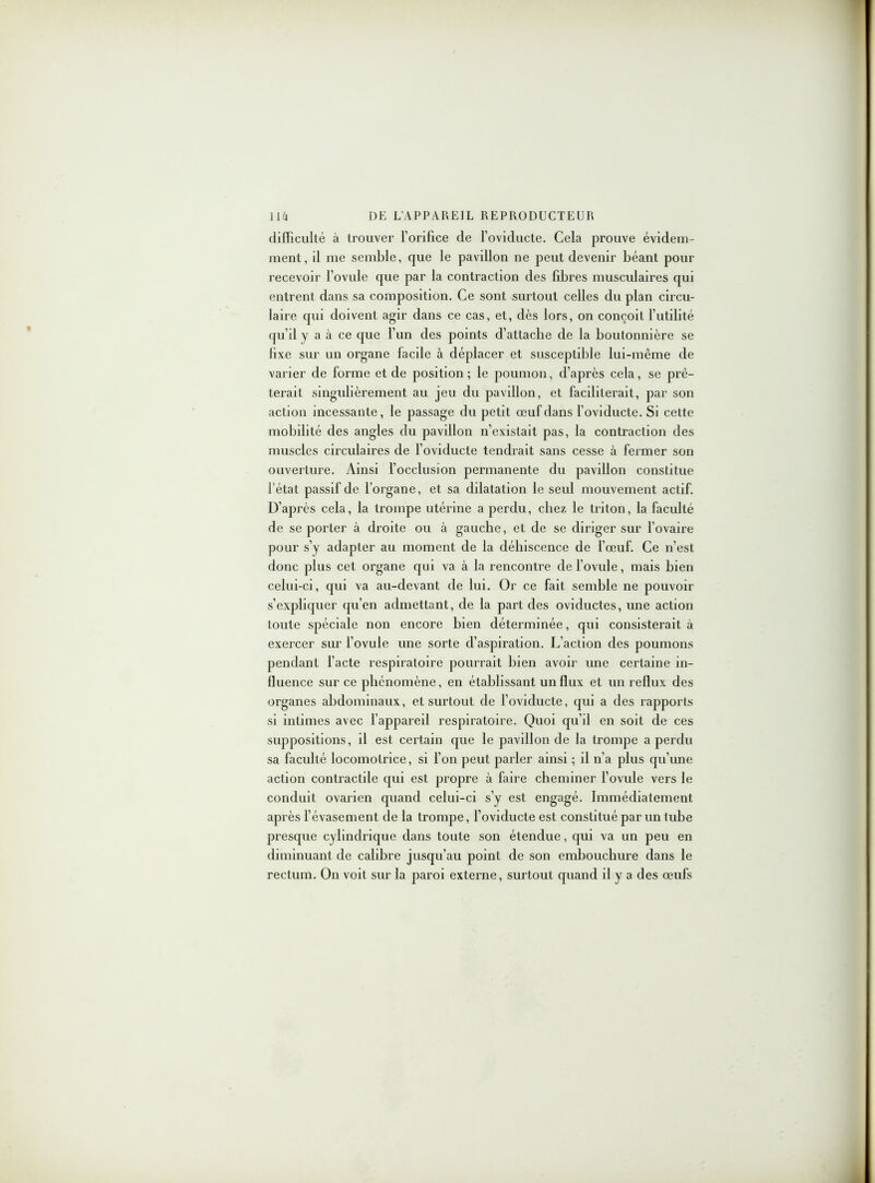 difficulté à trouver l’orifice de l’oviducte. Cela prouve évidem- ment, il me semble, que le pavillon ne peut devenir béant pour recevoir l’ovule que par la contraction des fibres musculaires qui entrent dans sa composition. Ce sont surtout celles du plan circu- laire qui doivent agir dans ce cas, et, dès lors, on conçoit l’utilité qu’il y a à ce que l’un des points d’attache de la boutonnière se lixe sur un organe facile à déplacer et susceptible lui-même de varier de forme et de position; le poumon, d’après cela, se prê- terait singulièrement au jeu du pavillon, et faciliterait, par son action incessante, le passage du petit œuf dans foviducte. Si cette mobilité des angles du pavillon n’existait pas, la contraction des muscles circulaires de foviducte tendrait sans cesse à fermer son ouverture. Ainsi l’occlusion permanente du pavillon constitue l'état passif de l’organe, et sa dilatation le seul mouvement actif. D’après cela, la trompe utérine a perdu, chez le triton, la faculté de se porter à droite ou à gauche, et de se diriger sur l’ovaire pour s’y adapter au moment de la déhiscence de l’œuf. Ce n’est donc plus cet organe qui va à la rencontre de l’ovule, mais bien celui-ci, qui va au-devant de lui. Or ce fait semble ne pouvoir s’expliquer qu’en admettant, de la part des oviductes, une action toute spéciale non encore bien déterminée, qui consisterait à exercer sur l’ovule une sorte d’aspiration. L’action des poumons pendant l’acte respiratoire pourrait bien avoir une certaine in- fluence sur ce phénomène, en établissant un flux et un reflux des organes abdominaux, et surtout de foviducte, qui a des rapports si intimes avec l’appareil respiratoire. Quoi qu’il en soit de ces suppositions, il est certain que le pavillon de la trompe a perdu sa faculté locomotrice, si l’on peut parler ainsi ; il n’a plus qu’une action contractde qui est propre à faire cheminer l’ovule vers le conduit ovarien quand celui-ci s’y est engagé. Immédiatement après l’évasement de la trompe, foviducte est constitué par un tube presque cylindrique dans toute son étendue, qui va un peu en diminuant de calibre jusqu’au point de son embouchure dans le rectum. On voit sur la paroi externe, surtout quand il y a des œufs