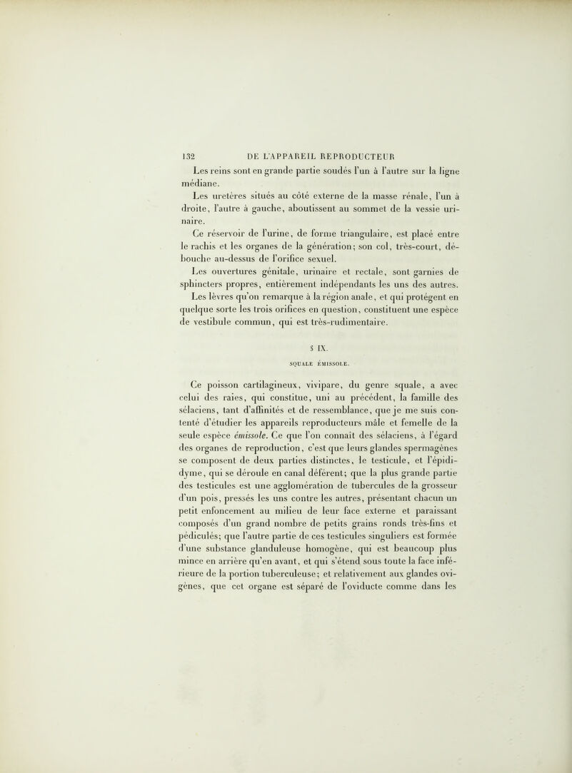 Les reins sont en grande partie soudés l’im à l’autre sur la ligne médiane. Les uretères situés au côté externe de la masse rénale, l’un à droite, l’autre à gauche, aboutissent au sommet de la vessie uri- naire. Ce réservoir de l’urine, de forme triangulaire, est placé entre le rachis et les organes de la génération; son col, très-court, dé- bouche au-dessus de l’orifice sexuel. Les ouvertures génitale, urinaire et rectale, sont garnies de sphincters propres, entièrement indépendants les uns des autres. Les lèvres qu’on remarque à la région anale, et qui protègent en quelque sorte les trois orifices en question, constituent une espèce de vestibule commun, qui est très-rudimentaire. § IX. SQUALE ÉMISSOLE. Ce poisson cartilagineux, vivipare, du genre squale, a avec celui des raies, qui constitue, uni au précédent, la famille des sélaciens, tant d’affinités et de ressemblance, que je me suis con- tenté d’étudier les appareils reproducteurs mâle et femelle de la seule espèce émissole. Ce que l’on connaît des sélaciens, à l’égarcl des organes de reproduction, c’est que leurs glandes spermagènes se composent de deux parties distinctes, le testicule, et l’épidi- dyme, qui se déroule en canal déférent; que la plus grande partie des testicules est une agglomération de tubercules de la grosseur d’un pois, pressés les uns contre les autres, présentant chacun un petit enfoncement au milieu de leur face externe et paraissant composés d’un grand nombre de petits grains ronds très-fins et pédiculés; que l’autre partie de ces testicules singuliers est formée d’une substance glanduleuse homogène, qui est beaucoup plus mince en arrière qu’en avant, et qui s’étend sous toute la face infé- rieure de la portion tuberculeuse; et relativement aux glandes ovi- gènes, que cet organe est séparé de l’oviducte comme dans les