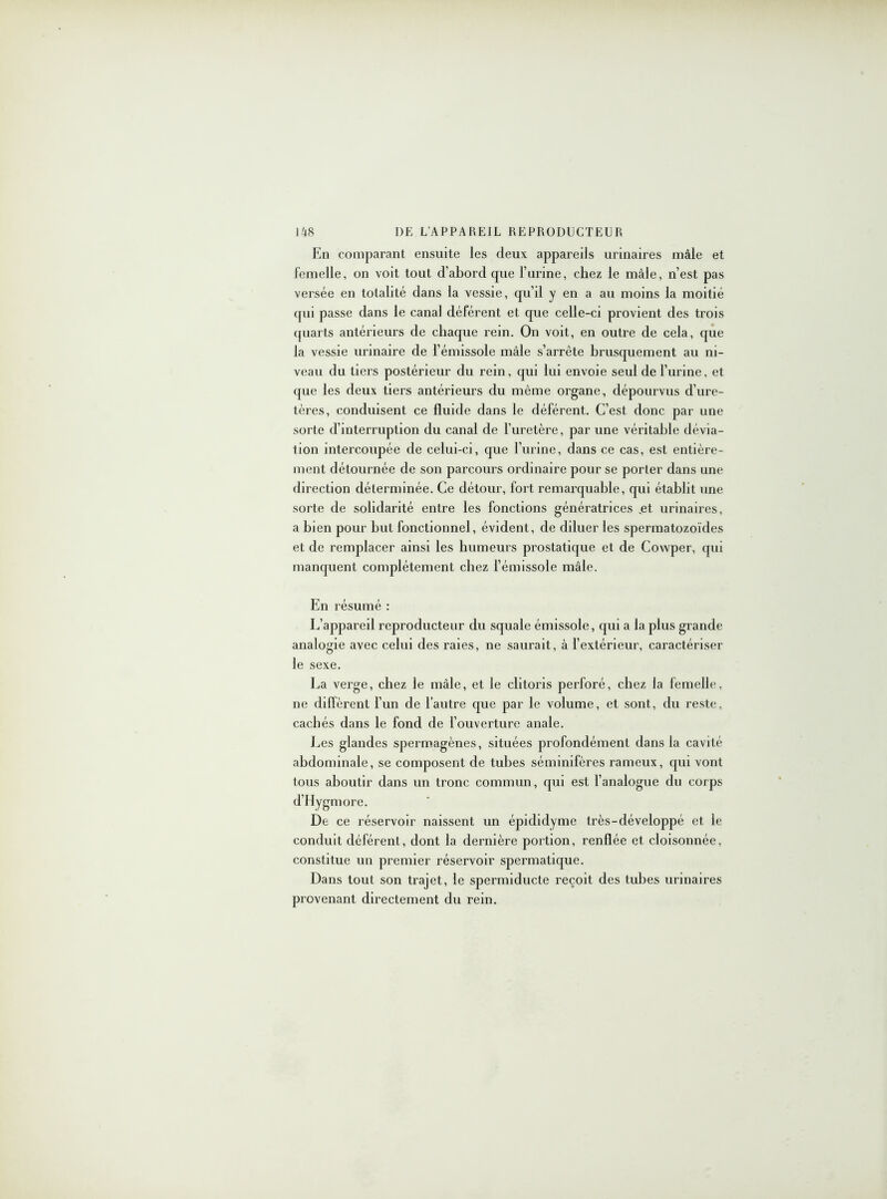 En comparant ensuite les deux appareils urinaires mâle et femelle, on voit tout d’abord que l’urine, chez le mâle, n’est pas versée en totalité dans la vessie, qu’il y en a au moins la moitié qui passe dans le canal déférent et que celle-ci provient des trois quarts antérieurs de chaque rein. On voit, en outre de cela, que la vessie urinaire de l’émissole mâle s’arrête brusquement au ni- veau du tiers postérieur du rein, qui lui envoie seul de l’urine, et que les deux tiers antérieurs du même organe, dépourvus d’ure- tères, conduisent ce fluide dans le déférent. C’est donc par une sorte d’interruption du canal de l’uretère, par une véritable dévia- tion intercoupée de celui-ci, que l’urine, dans ce cas, est entière- ment détournée de son parcours ordinaire pour se porter dans une direction déterminée. Ce détour, fort remarquable, qui établit une sorte de solidarité entre les fonctions génératrices ,et urinaires, a bien pour but fonctionnel, évident, de diluer les spermatozoïdes et de remplacer ainsi les humeurs prostatique et de Cowper, qui manquent complètement chez l’émissole mâle. En résumé : L’appareil reproducteur du squale émissole, qui a la plus grande analogie avec celui des raies, ne saurait, à l’extérieur, caractériser le sexe. La verge, chez le mâle, et le clitoris perforé, chez la femelle, ne diffèrent l’un de l’autre que par le volume, et sont, du reste, cachés dans le fond de l’ouverture anale. Les glandes spermagènes, situées profondément dans la cavité abdominale, se composent de tubes séminifères rameux, qui vont tous aboutir dans un tronc commun, qui est l’analogue du corps d’Hygmore. De ce réservoir naissent un épididyme très-développé et le conduit déférent, dont la dernière portion, renflée et cloisonnée, constitue un premier réservoir spermatique. Dans tout son trajet, le spermiducte reçoit des tubes urinaires provenant directement du rein.