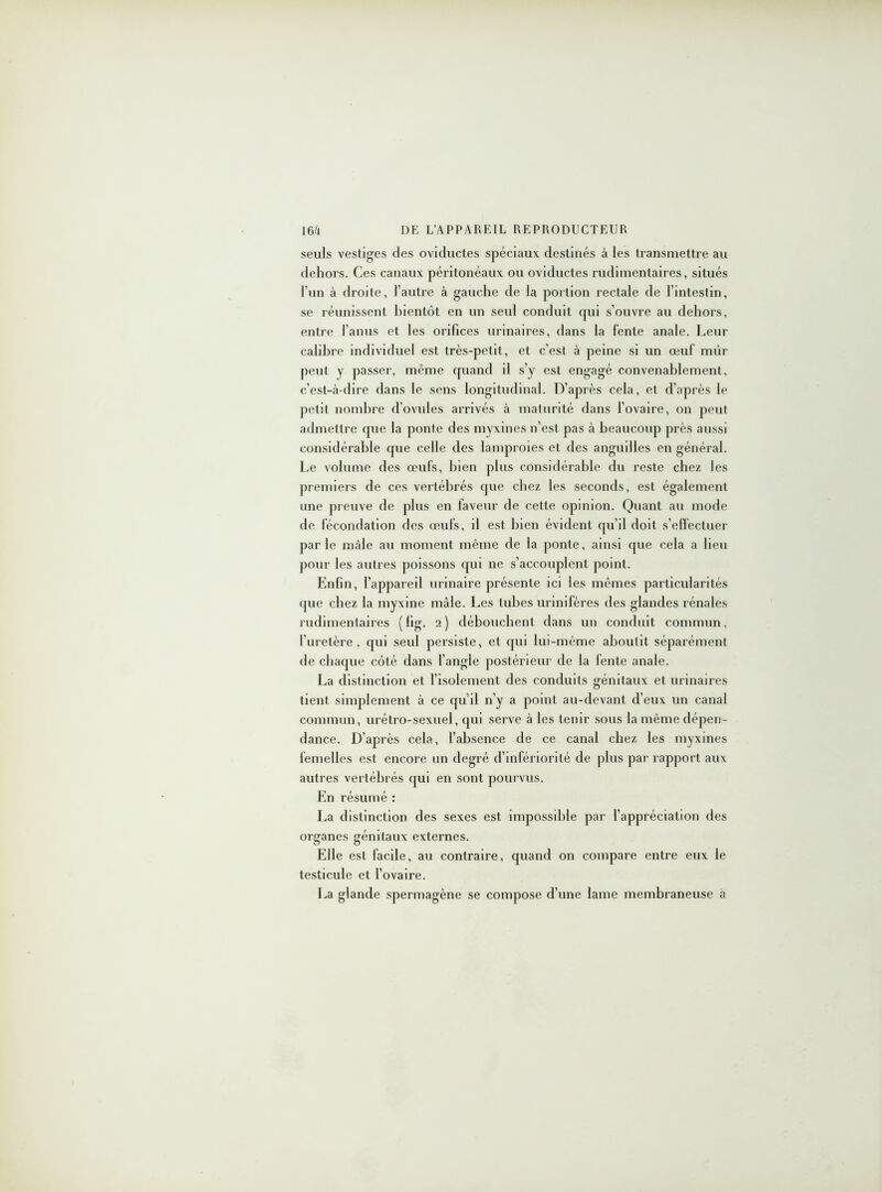 seuls vestiges des oviductes spéciaux destinés à les transmettre au dehors. Ces canaux péritonéaux ou oviductes rudimentaires, situés l’un à droite, l’autre à gauche de la portion rectale de l’intestin, se réunissent bientôt en un seul conduit qui s’ouvre au dehors, entre l’anus et les orifices urinaires, dans la fente anale. Leur calibre individuel est très-petit, et c’est à peine si un œuf mûr peut y passer, même quand il s’y est engagé convenablement, c’est-à-dire dans le sens longitudinal. D’après cela, et d’après le petit nombre d’ovules arrivés à maturité dans l’ovaire, on peut admettre que la ponte des myxines n’est pas à beaucoup près aussi considérable que celle des lamproies et des anguilles en général. Le volume des œufs, bien plus considérable du reste chez les premiers de ces vertébrés que chez les seconds, est également une preuve de plus en faveur de cette opinion. Quant au mode de fécondation des œufs, il est bien évident qu’il doit s’effectuer parle mâle au moment même de la ponte, ainsi que cela a lieu pour les autres poissons qui ne s’accouplent point. Enfin, l’appareil urinaire présente ici les mêmes particularités que chez la myxine mâle. Les tubes urinifères des glandes rénales rudimentaires (fig. 2) débouchent dans un conduit commun, l’uretère , qui seul persiste, et qui lui-mème aboutit séparément de chaque côté dans l’angle postérieur de la fente anale. La distinction et l’isolement des conduits génitaux et urinaires tient simplement à ce qu’il n’y a point au-devant d’eux un canal commun, urétro-sexuel, qui serve à les tenir sous la même dépen- dance. D’après cela, l’absence de ce canal chez les myxines femelles est encore un degré d’infériorité de plus par rapport aux autres vertébrés qui en sont pourvus. En résumé : La distinction des sexes est impossible par l’appréciation des organes génitaux externes. Elle est facile, au contraire, quand on compare entre eux le testicule et l’ovaire. La glande spermagène se compose d’une lame membraneuse à