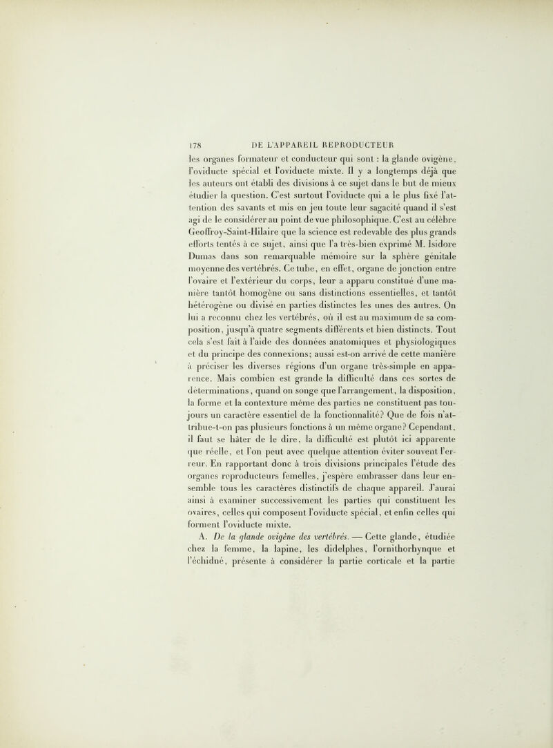 les organes formateur et conducteur qui sont : la glande ovigène, l’oviducte spécial et l’oviducte mixte. H y a longtemps déjà que les auteurs ont établi des divisions à ce sujet dans le but de mieux étudier la question. C’est surtout l oviducte qui a le plus fixé l’at- tention des savants et mis en jeu toute leur sagacité quand il s’est agi de le considérer au point de vue pbdosopbique. C’est au célèbre Geoffroy-Saint-IIilaire que la science est redevable des plus grands etforls tentés à ce sujet, ainsi que l’a très-bien exprimé M. Isidore Dumas dans son remarquable mémoire sur la sphère génitale moyenne des vertébrés. Ce tube, en effet, organe de jonction entre l’ovaire et l’extérieur du corps, leur a apparu constitué d’une ma- nière tantôt homogène ou sans distinctions essentielles, et tantôt hétérogène ou divisé en parties distinctes les unes des autres. On lui a reconnu chez les vertébrés, où il est au maximum de sa com- position, jusqu’à quatre segments différents et bien distincts. Tout cela s’est fait à l’aide des données anatomiques et physiologiques et du principe des connexions; aussi est-on arrivé de cette manière à préciser les diverses régions d’un organe très-simple en appa- rence. Mais combien est grande la difficulté dans ces sortes de déterminations, quand on songe que l’arrangement, la disposition, la forme et la contexture même des parties ne constituent pas tou- jours un caractère essentiel de la fonctionnalité? Que de fois n’at- tribue-t-on pas plusieurs fonctions à un même organe? Cependant, il faut se bâter de le dire, la difficulté est plutôt ici apparente que réelle, et l’on peut avec quelque attention éviter souvent l’er- reur. En rapportant donc à trois divisions principales l’étude des organes reproducteurs femelles, j’espère embrasser dans leur en- semble tous les caractères distinctifs de chaque appared. J’aurai ainsi à examiner successivement les parties qui constituent les ovaires, celles qui composent l’oviducte spécial, et enfin celles qui forment l’oviducte mixte. A. De la glande ovigène des vertébrés. — Cette glande, étudiée chez la femme, la lapine, les didelphes, l’ornithorhynque et l’écbidné, présente à considérer la partie corticale et la partie