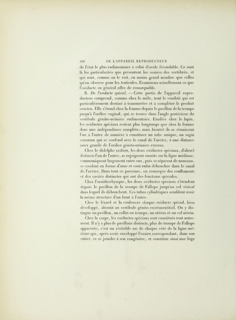 de l’état le plus rudimentaire à celui d’ovule fécondable. Ce sont là les particularités cpie présentent les ovaires des vertébrés, et qui sont, comme on le voit, en moins grand nombre que celles qu’on observe pour les testicules. Examinons actuellement ce que l’oviducte en général offre de remarquable. B. De J’ovidacte spécial. — Cette partie de l’appareil repro- ducteur comprend, comme chez le mâle, tout le conduit qui est particulièrement destiné à transmettre et à compléter le produit ovarien. Elle s’étend chez la femme depuis le pavillon de la trompe pisqu’à l’orifice vaginal, qui se trouve dans l’angle postérieur du vestibule génito-urinaire rudimentaire. Etudiés chez le lapin, les oviductes spéciaux restent plus longtemps que chez la femme dans une indépendance complète ; mais bientôt ils se réunissent l’un à l’autre de manière à constituer un tube unique, un vagin commun qui se confond avec le canal de l’urètre, à une distance assez grande de l’orifice génito-urinaire externe. Chez le didelphe crabier, les deux oviductes spéciaux, d’abord distincts l’un de l’autre, se rejoignent ensuite sur la ligne médiane, communiquent largement entre eux, puis se séparent de nouveau, se coudent en forme d’anse et vont enfin déboucher dans le canal de l’urètre. Dans tout ce parcours, ou remarque des renflements et des cavités distinctes qui ont des fonctions spéciales. Chez l’ornithorhynque, les deux oviductes spéciaux s’étendent depuis le pavillon de la trompe de Fallope jusqu’au col vésical dans lequel ils débouchent. Ces tubes cylindriques semblent avoir la même structure d’un bout à l’autre. Chez le lézard et la couleuvre chaque oviducte spécial, bien développé, aboutit au vestibule génito-excrémentiticl. On y dis- tingue un pavillon, un collet ou trompe, un utérus et un col utérin. Chez la carpe, les oviductes spéciaux sont constitués tout autre- ment. 11 n’y a plus de pavillons distincts, plus de trompe de Fallope apparente; c’est un véritable sac de chaque côté de la ligne mé- diane qui, après avoir enveloppé l’ovaire correspondant, dans son entier, va se joindre à son congénère, et constitue ainsi une loge