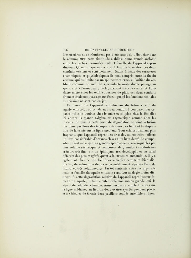 Les uretères ne se réunissent pas à eux avant de déboucher dans le rectum; aussi cette similitude établit-elle une grande analogie entre les parties terminales mâle et femelle de l’appareil repro- ducteur. Quant au spermiducte et à l’oviducte mixtes, ces deux conduits existent et sont nettement établis à l’aide des caractères anatomiques et physiologiques; ils sont compris entre la fin du rectum, qui est limité par un sphincter externe, et l’orifice du ves- tibule commun ou anal. Le spermiducte mixte donne passage au sperme et à l’urine, qui, de là, arrivent dans la vessie, et l’ovi- ducte mixte émet les œufs et l’urine; de plus, ces deux conduits donnent également passage aux fécés, quand les fonctions génitales et urinaires ne sont pas en jeu. En passant de l’appareil reproducteur du triton à celui du squale émissole, on est de nouveau conduit à comparer des or- ganes qui sont doubles chez le mâle et simples chez la femelle; ici encore la glande ovigène est asymétrique comme chez les oiseaux; de plus, à cette sorte de dégradation se joint la fusion des deux pavillons des trompes entre eux, sa fixité et la dispari- tion de la vessie sur la ligne médiane. Tout cela est d’autant plus frappant, que l’appareil reproducteur mâle, au contraire, affecte un luxe considérable d’organes élevés à un haut degré de compo- sition. C’est ainsi que les glandes spermagènes, remarquables par leur volume réciproque et composées de granules à conduits ex- créteurs très-fins, ont un épididyme très-développé, et un canal déférent des plus exagérés quant à la structure anatomique. Il y a également chez ce vertébré deux vésicules séminales bien dis- tinctes, de même que deux vessies entièrement séparées l’une de l’autre et très-volumineuses. Un tel contraste entre les appareils mâle et femelle du squale émissole rend leur analogie moins dis- tincte. A cette dégradation relative de l’appareil reproducteur fe- melle du squale, il faut ajouter celle non moins grande qui la sépare de celui de la femme. Ainsi, un ovaire simple à calices sur la ligne médiane, au lieu de deux ovaires symétriquement placés et à vésicules de Graaf; deux pavillons soudés ensemble et fixes,