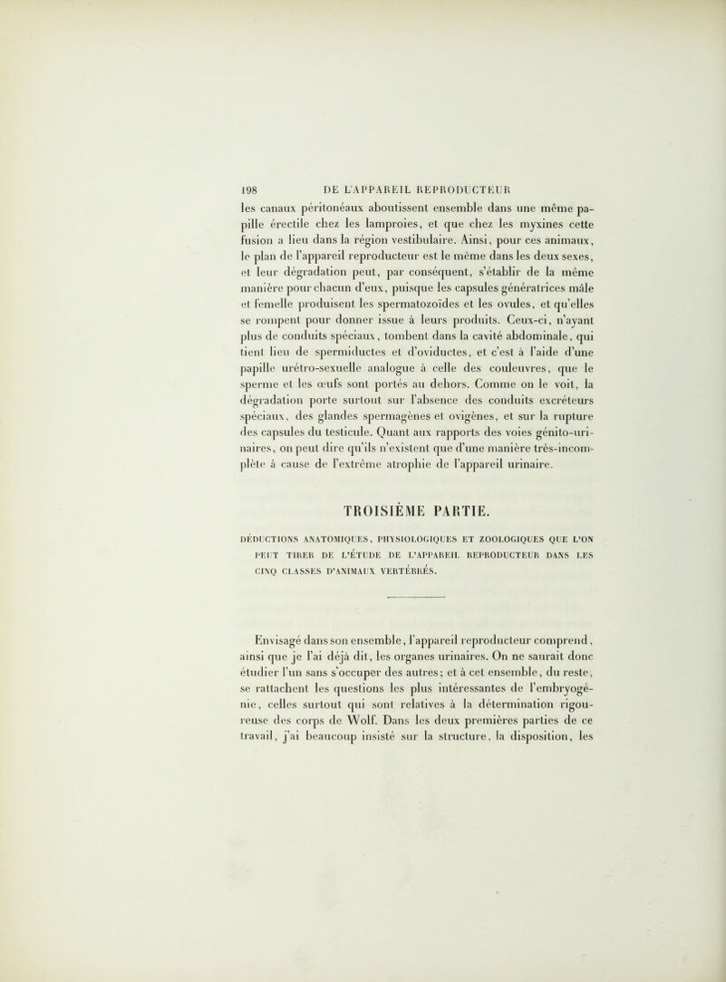 les canaux péritonéaux aboutissent ensemble dans une même pa- pille érectile chez les lamproies, et que chez les myxines cette fusion a lieu dans la région vestibulaire. Ainsi, pour ces animaux, le plan de l’appareil reproducteur est le même dans les deux sexes, et leur dégradation peut, par conséquent, s’établir de la même manière pour chacun d’eux, puisque les capsules génératrices mâle et femelle produisent les spermatozoïdes et les ovules, et qu’elles se rompent pour donner issue à leurs produits. Ceux-ci, n’ayant plus de conduits spéciaux, tombent dans la cavité abdominale, qui tient lieu de spermiductes et d’oviductes, et c’est à l’aide d’une papille urétro-sexuelle analogue à celle des couleuvres, que le sperme et les œufs sont portés au dehors. Comme on le voit, la dégradation porte surtout sur l’absence des conduits excréteurs spéciaux, des glandes spermagènes et ovigènes, et sur la rupture des capsules du testicule. Quant aux rapports des voies génito-uri- naires, on peut dire qu’ils n’existent que d’une manière très-incom- plète à cause de l’extrême atrophie de l’appareil urinaire. TROISIÈME PARTIE. DÉDUCTIONS ANATOMIQUES, PHYSIOLOGIQUES ET ZOOLOGIQUES QUE L’ON PEUT TIRER DE L’ETUDE DE L’APPAREIL REPRODUCTEUR DANS LES CINQ CLASSES D’ANIMAUX VERTEBRES. Envisagé dans son ensemble, l’appareil reproducteur comprend, ainsi que je l’ai déjà dit, les organes urinaires. On ne saurait donc étudier l’un sans s'occuper des autres; et à cet ensemble, du reste, se rattachent les questions les plus intéressantes de l’embryogé- nie, celles surtout qui sont relatives à la détermination rigou- reuse des corps de Wolf. Dans les deux premières parties de ce travail, j’ai beaucoup insisté sur la structure, la disposition, les