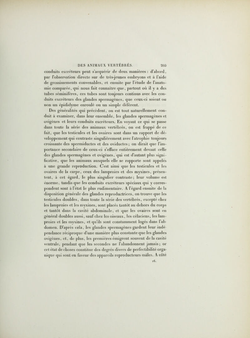 conduits excréteurs peut s’acquérir de deux manières: d’abord, par l’observation directe sur de très-jeunes embryons et à l’aide de grossissements convenables, et ensuite par l’étude de l’anato- mie comparée, qui nous fait connaître que, partout où il y a des tubes séminifères, ces tubes sont toujours continus avec les con- duits excréteurs des glandes spermagènes, que ceux-ci soient ou non un épididyme enroulé ou un simple déférent. Des généralités qui précèdent, on est tout naturellement con- duit à examiner, dans leur ensemble, les glandes spermagènes et ovigènes et leurs conduits excréteurs. En voyant ce qui se passe dans toute la série des animaux vertébrés, on est frappé de ce fait, que les testicules et les ovaires sont dans un rapport de dé- veloppement qui contraste singulièrement avec l'atrophie toujours croissante des spermiductes et des oviductes ; on dirait que l’im- portance secondaire de ceux-ci s’elface entièrement devant celle des glandes spermagènes et ovigènes, qui est d’autant plus signi- ficative, que les animaux auxquels elle se rapporte sont appelés à une grande reproduction. C’est ainsi que les testicules et les ovaires de la carpe, ceux des lamproies et des myxines, présen- tent, à cet égard, le plus singulier contraste; leur volume est énorme, tandis que les conduits excréteurs spéciaux qui y corres- pondent sont à l’état le plus rudimentaire. A l’égard ensuite de la disposition générale des glandes reproductrices, on trouve que les testicules doubles, dans toute la série des vertébrés, excepté chez les lamproies et les myxines, sont placés tantôt au dehors du corps et tantôt dans la cavité abdominale, et que les ovaires sont en général doubles aussi, sauf chez les oiseaux, les célaciens, les lam- proies et les myxines, et qu’ils sont constamment logés dans l’ab- domen. D’après cela, les glandes spermagènes gardent leur indé- pendance réciproque d’une manière plus constante que les glandes ovigènes, et, de plus, les premières émigrent souvent de la cavité ventrale, pendant que les secondes ne l’abandonnent jamais; or cet état de choses constitue des degrés divers de perfectibilité orga- nique qui sont en faveur des appareils reproducteurs mâles. A côté 26.