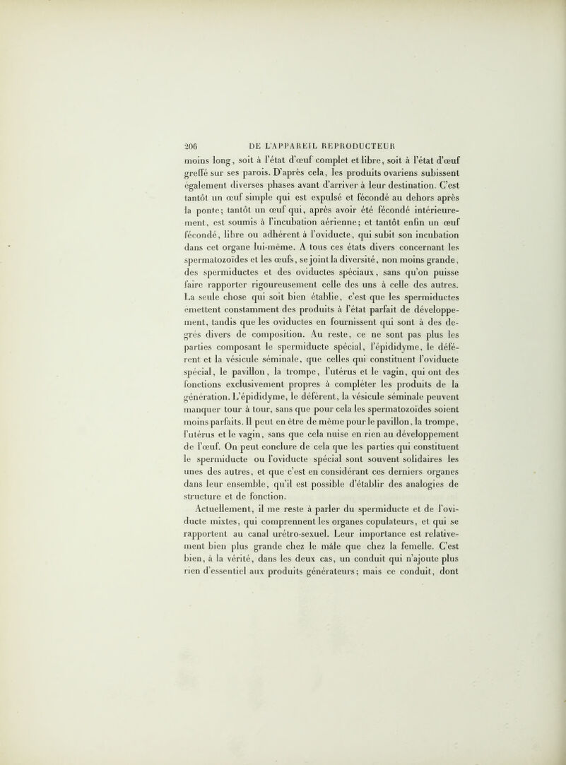 moins long, soit à l’état d’œuf complet et libre, soit à l’état d’œuf greffé sur ses parois. D’après cela, les produits ovariens subissent également diverses phases avant d’arriver à leur destination. C’est tantôt un œuf simple qui est expulsé et fécondé au dehors après la ponte; tantôt un œuf qui, après avoir été fécondé intérieure- ment, est soumis à l’incubation aérienne; et tantôt enfin un œuf fécondé, libre ou adhérent à l’oviducte, qui subit son incubation dans cet organe lui-même. A tous ces états divers concernant les spermatozoïdes et les œufs, se joint la diversité, non moins grande, des spermiductes et des oviductes spéciaux, sans qu’on puisse faire rapporter rigoureusement celle des uns à celle des autres. La seule chose qui soit bien établie, c’est que les spermiductes emettent constamment des produits à l’état parfait de développe- ment, tandis que les oviductes en fournissent qui sont à des de- grés divers de composition. Au reste, ce ne sont pas plus les parties composant le spermiducte spécial, l’épididyme, le défé- rent et la vésicule séminale, que celles qui constituent l’oviducte spécial, le pavillon, la trompe, l’utérus et le vagin, qui ont des fonctions exclusivement propres à compléter les produits de la génération. L’épididyme, le déférent, la vésicule séminale peuvent manquer tour à tour, sans que pour cela les spermatozoïdes soient moins parfaits. Il peut en être de même pour le pavillon, la trompe, l’utérus et le vagin, sans que cela nuise en rien au développement de l’œuf. On peut conclure de cela que les parties qui constituent le spermiducte ou l’oviducte spécial sont souvent solidaires les unes des autres, et que c’est en considérant ces derniers organes dans leur ensemble, qu’il est possible d’établir des analogies de structure et de fonction. Actuellement, il me reste à parler du spermiducte et de l’ovi- ducte mixtes, qui comprennent les organes copulateurs, et qui se rapportent au canal urétro-sexuel. Leur importance est relative- ment bien plus grande chez le mâle que chez la femelle. C’est bien, à la vérité, dans les deux cas, un conduit qui n’ajoute plus rien d’essentiel aux produits générateurs; mais ce conduit, dont