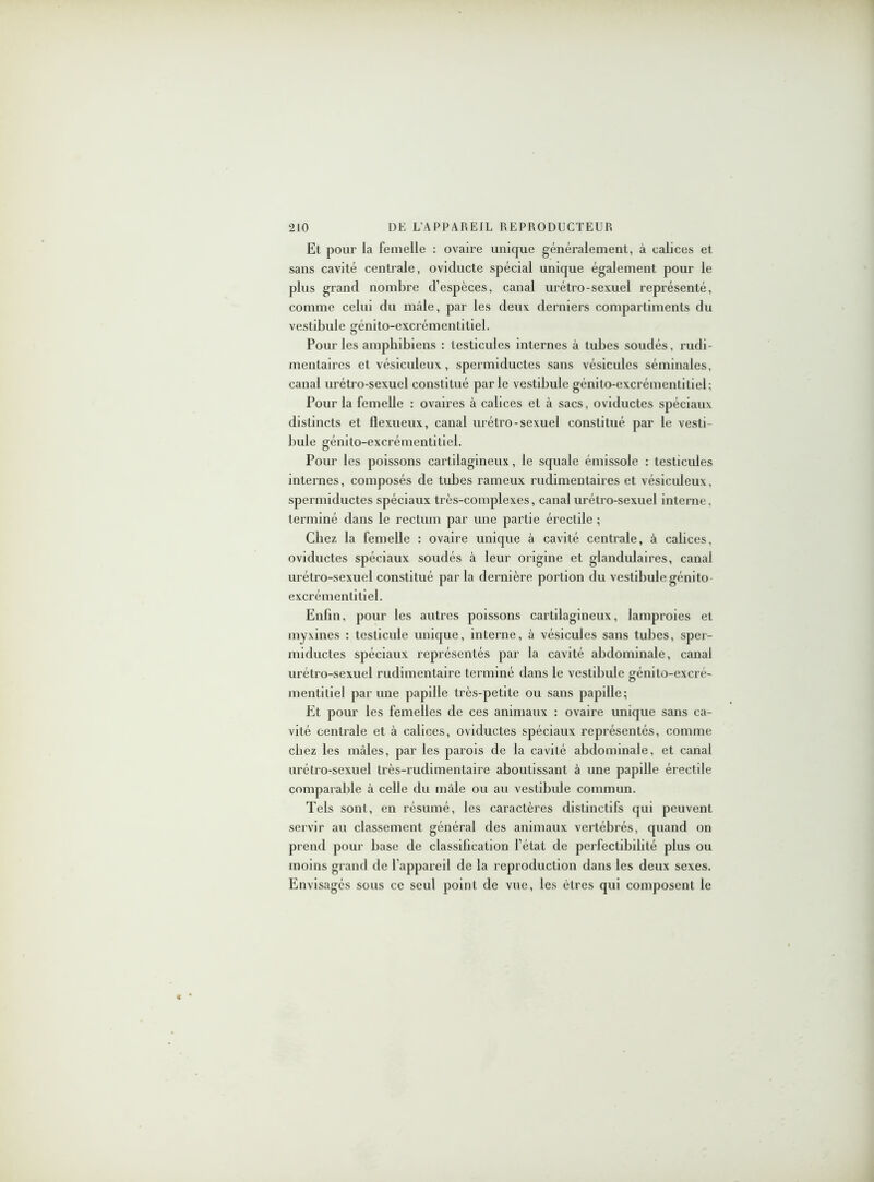 Et pour la femelle : ovaire unique généralement, à calices et sans cavité centrale, oviducte spécial unique également pour le plus grand nombre d’espèces, canal urétro-sexuel représenté, comme celui du mâle, par les deux derniers compartiments du vestibule génito-excrémentitiel. Pour les amphibiens : testicules internes à tubes soudés, rudi- mentaires et vésiculeux, spermiductes sans vésicules séminales, canal urétro-sexuel constitué parle vestibule génito-excrémentitiel: Pour la femelle : ovaires à calices et à sacs, oviductes spéciaux distincts et flexueux, canal urétro-sexuel constitué par le vesti bule génito-excrémentitiel. Pour les poissons cartilagineux, le squale émissole : testicules internes, composés de tubes rameux rudimentaires et vésiculeux, spermiductes spéciaux très-complexes, canal urétro-sexuel interne, terminé dans le rectum par une partie érectile ; Chez la femelle : ovaire unique à cavité centrale, à calices, oviductes spéciaux soudés à leur origine et glandulaires, canal urétro-sexuel constitué parla dernière portion du vestibule génito excrémentitiel. Enfin, pour les autres poissons cartilagineux, lamproies et myxines : testicule unique, interne, à vésicules sans tubes, sper- miductes spéciaux représentés par la cavité abdominale, canal urétro-sexuel rudimentaire terminé dans le vestibule génito-excré- mentitiel par une papille très-petite ou sans papille; Et pour les femelles de ces animaux : ovaire unique sans ca- vité centrale et à calices, oviductes spéciaux représentés, comme chez les mâles, par les parois de la cavité abdominale, et canal urétro-sexuel très-rudimentaire aboutissant à une papille érectile comparable à celle du mâle ou au vestibule commun. Tels sont, en résumé, les caractères distinctifs qui peuvent servir au classement général des animaux vertébrés, quand on prend pour base de classification l’état de perfectibilité plus ou moins grand de l’appareil de la reproduction dans les deux sexes. Envisagés sous ce seul point de vue, les êtres qui composent le