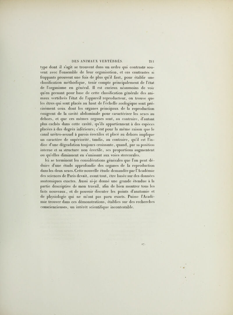 type dont il s’agit se trouvent dans un ordre qui contraste sou- vent avec l’ensemble de leur organisation, et ces contrastes si frappants prouvent une fois de plus qu’il faut, pour établir une classification méthodique, tenir compte principalement de l’état de l’organisme en général. Il est curieux néanmoins de voir qu'en prenant pour base de cette classification générale des ani- maux vertébrés l’état de l’appareil reproducteur, on trouve que les êtres qui sont placés au haut de l’échelle zoologique sont pré- cisément ceux dont les organes principaux de la reproduction enugrent de la cavité abdominale pour caractériser les sexes au dehors, et que ces mêmes organes sont, au contraire, d’autant plus cachés dans cette cavité, qu’ils appartiennent à des espèces placées à des degrés inférieurs; c’est pour la même raison que le canal urétro-sexuel à parois érectiles et placé au dehors implique un caractère de supériorité, tandis, au contraire, qu’il est l’in- dice d’une dégradation toujours croissante, quand, par sa position interne et sa structure non érectile, ses proportions augmentent ou quelles diminuent en s’unissant aux voies stercorales. Ici se terminent les considérations générales que l’on peut dé- duire d’une étude approfondie des organes de la reproduction dans les deux sexes. Cette nouvelle étude demandée par l’Académie des sciences de Paris devait, avant tout, être basée sur des données anatomiques exactes. Aussi ai-je donné une grande étendue à la partie descriptive de mon travail, afin de bien montrer tous les faits nouveaux, et de pouvoir discuter les points d’anatomie et de physiologie qui ne m’ont pas paru exacts. Puisse l’Acadé- mie trouver dans ces démonstrations, établies sur des recherches consciencieuses, un intérêt scientifique incontestable.