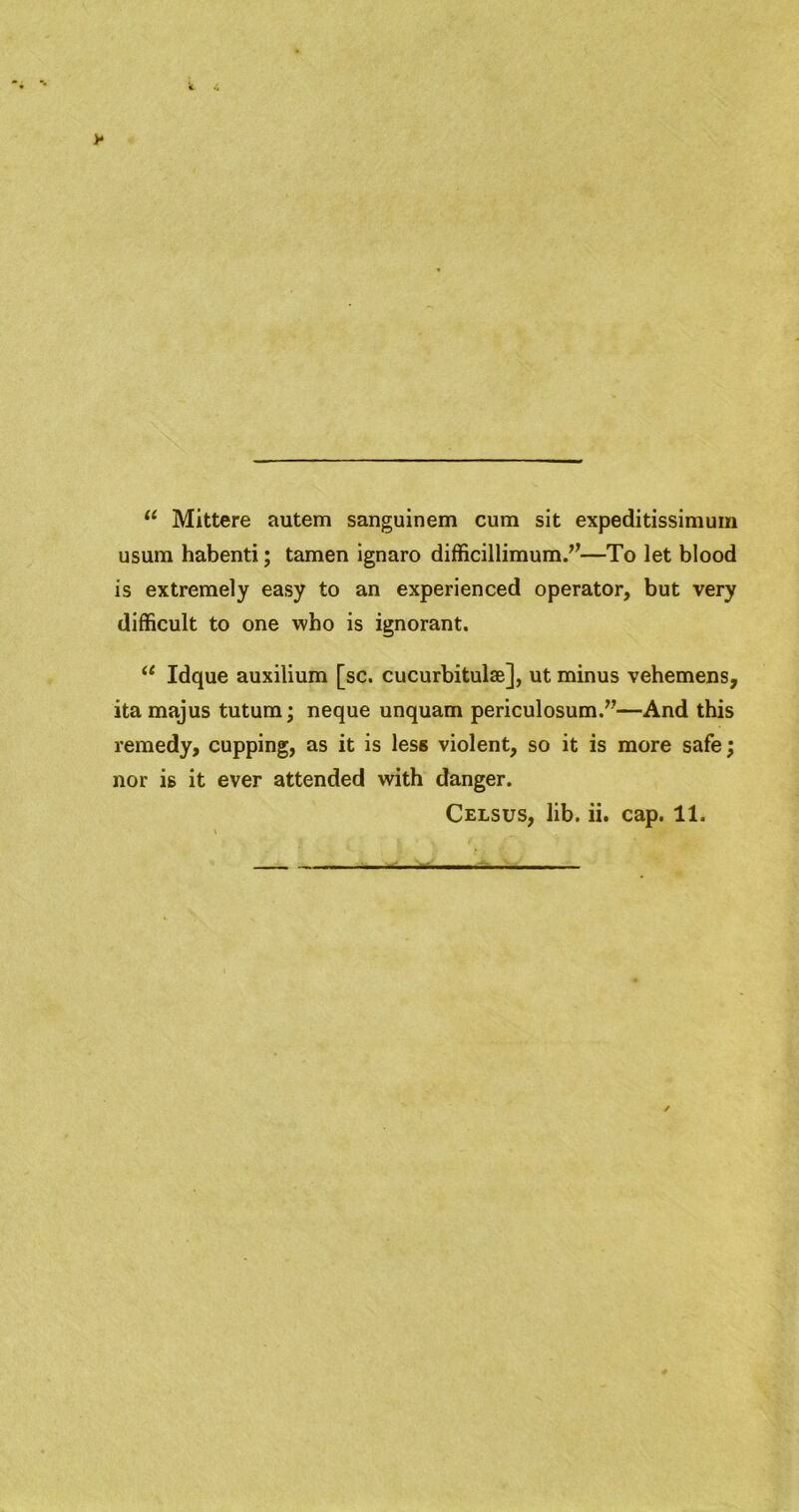 Mittere autem sanguinem cum sit expeditissimuin usum habenti; tamen ignaro difficillimum.’’—To let blood is extremely easy to an experienced operator, but very difficult to one who is ignorant. “ Idque auxilium [sc. cucurbitulae], ut minus vehemens, itamajus tutum; neque unquam periculosum.”—And this remedy, cupping, as it is less violent, so it is more safe; nor is it ever attended with danger. Celsus, lib. ii. cap. 11.