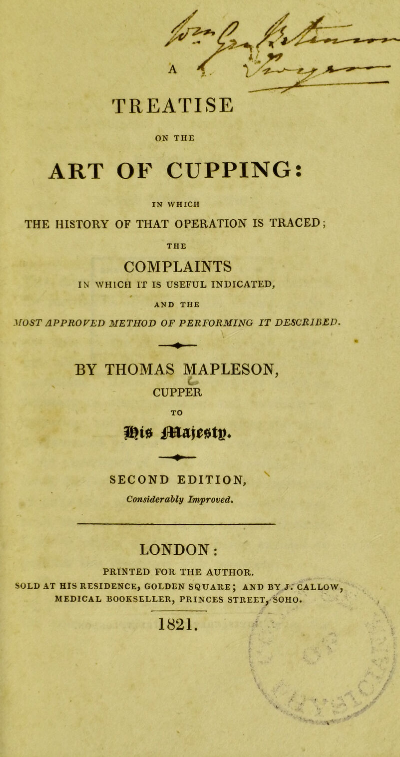 ON THE ART OF CUPPING: IN WHICH THE HISTORY OF THAT OPERATION IS TRACED; THE COMPLAINTS WHICH IT IS USEFUL INDICATED, AND THE MOST APPROVED METHOD OF PERFORMING IT DESCRIBED. BY THOMAS MAPLESON, C. CUPPER TO SECOND EDITION, ' Considerably Improved. LONDON: PRINTED FOR THE AUTHOR. SOLD AT HIS RESIDENCE, GOLDEN SQUARE; AND BY J.' CALLOW, MEDICAL BOOKSELLER, PRINCES STREET, SOHO. 1821 r