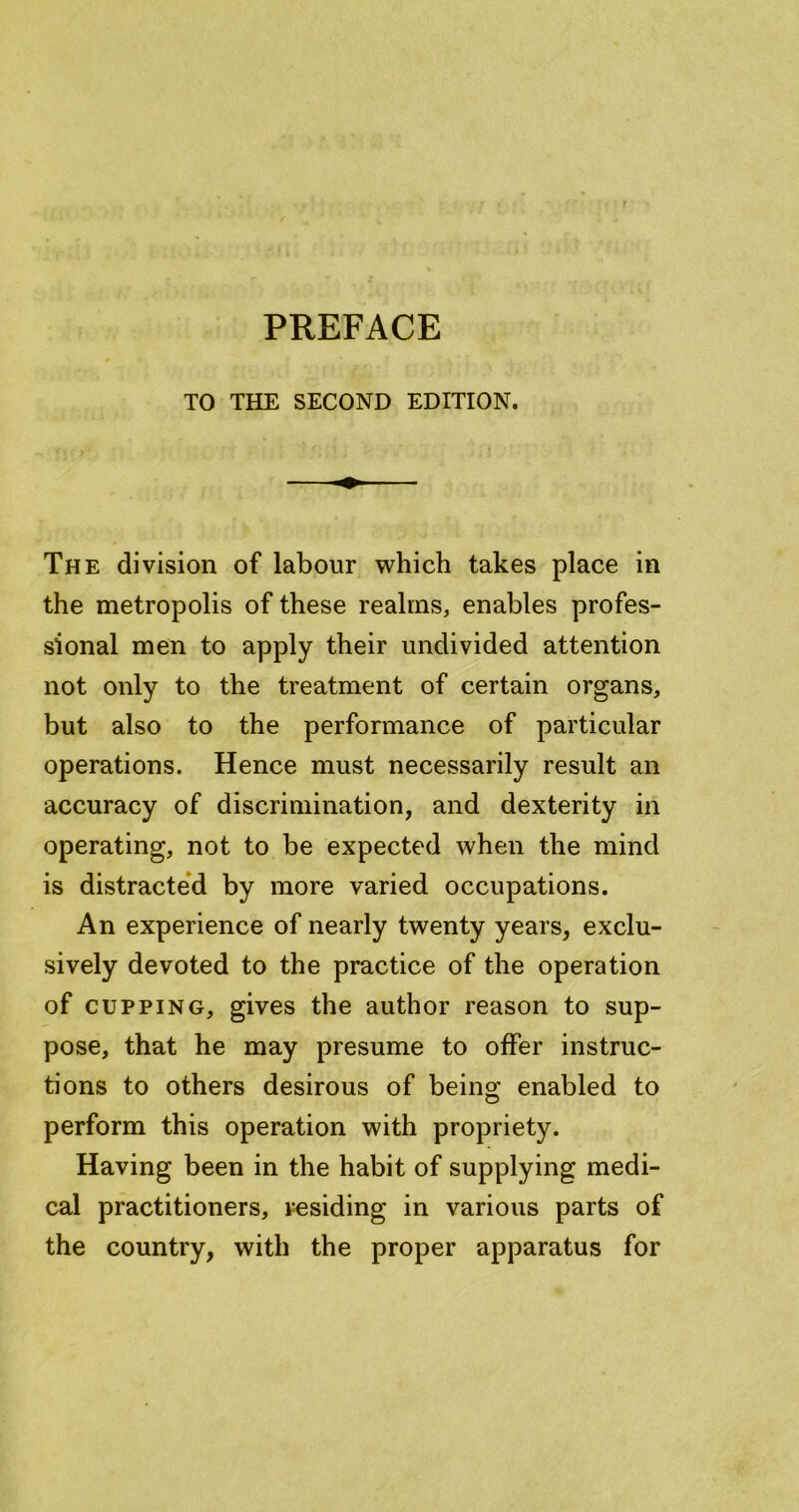 f PREFACE TO THE SECOND EDITION. The division of labour which takes place in the metropolis of these realms, enables profes- sional men to apply their undivided attention not only to the treatment of certain organs, but also to the performance of particular operations. Hence must necessarily result an accuracy of discrimination, and dexterity iii operating, not to be expected when the mind is distracte*d by more varied occupations. An experience of nearly twenty years, exclu- sively devoted to the practice of the operation of CUPPING, gives the author reason to sup- pose, that he may presume to offer instruc- tions to others desirous of being enabled to perform this operation with propriety. Having been in the habit of supplying medi- cal practitioners, residing in various parts of the country, with the proper apparatus for