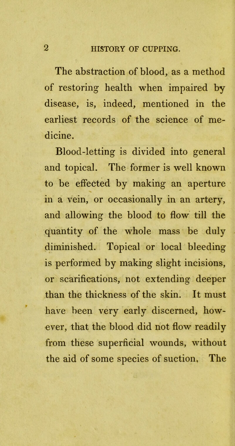 The abstraction of blood, as a method of restoring health when impaired by disease, is, indeed, mentioned in the earliest records of the science of me- dicine. Blood-letting is divided into general and topical. The former is well known to be effected by making an aperture in a vein, or occasionally in an artery, and allowing the blood to flow till the quantity of the whole mass be duly diminished. Topical or local bleeding is performed by making slight incisions, or scarifications, not extending deeper than the thickness of the skin. It must have been very early discerned, how- ever, that the blood did not flow readily from these superficial wounds, without the aid of some species of suction. The