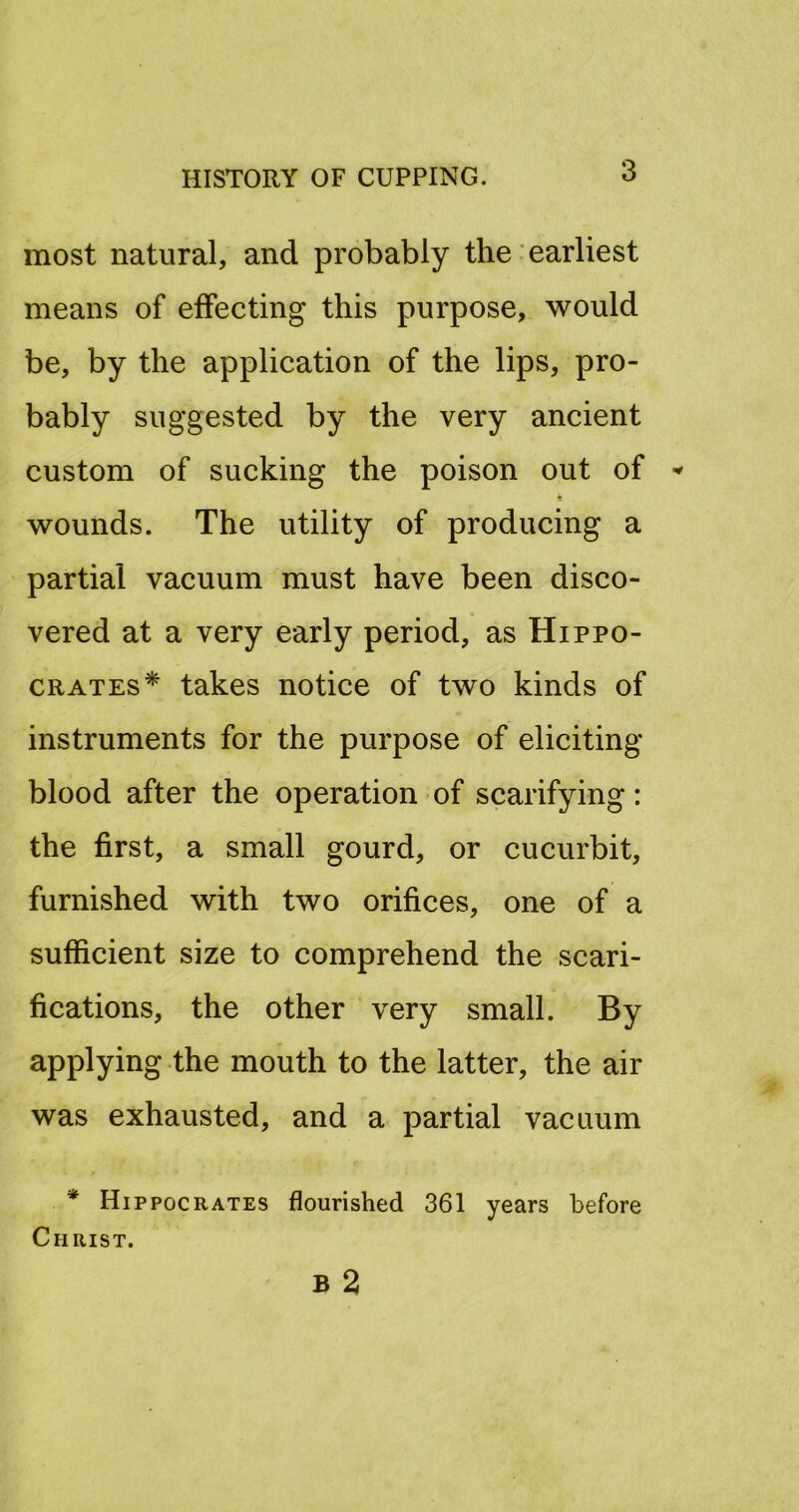 most natural, and probably the earliest means of effecting this purpose, would be, by the application of the lips, pro- bably suggested by the very ancient custom of sucking the poison out of ♦ wounds. The utility of producing a partial vacuum must have been disco- vered at a very early period, as Hippo- crates* takes notice of two kinds of instruments for the purpose of eliciting blood after the operation of scarifying: the first, a small gourd, or cucurbit, furnished with two orifices, one of a sufficient size to comprehend the scari- fications, the other very small. By applying the mouth to the latter, the air was exhausted, and a partial vacuum * Hippocrates flourished 361 years before Christ.