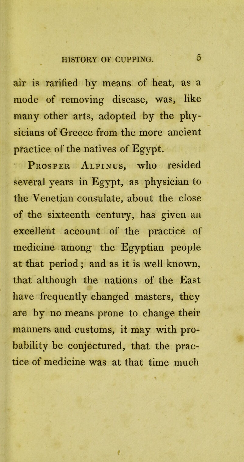 air is rarified by means of heat, as a mode of removing disease, was, like many other arts, adopted by the phy- I sicians of Greece from the more ancient practice of the natives of Egypt. Prosper Alpinus, who resided several years in Egypt, as physician to the Venetian consulate, about the close of the sixteenth century, has given an excellent account of the practice of medicine among the Egyptian people at that period; and as it is well known, that although the nations of the East have frequently changed masters, they are by no means prone to change their manners and customs, it may with pro- bability be conjectured, that the prac- tice of medicine was at that time much