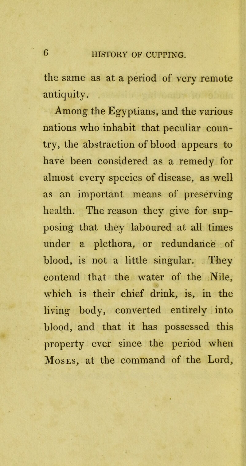 the same as at a period of very remote antiquity. Among the Egyptians, and the various nations who inhabit that peculiar coun- try, the abstraction of blood appears to have been considered as a remedy for almost every species of disease, as well as an important means of preserving health. The reason they give for sup- posing that they laboured at all times under a plethora, or redundance of blood, is not a little singular. They contend that the water of the Nile, which is their chief drink, is, in the living body, converted entirely into blood, and that it has possessed this property ever since the period when Moses, at the command of the Lord,