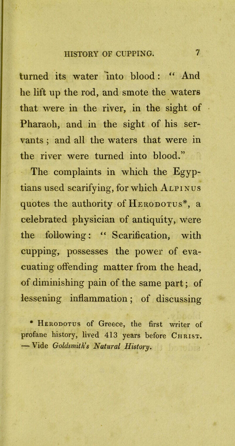 turned its water Into blood: ‘‘ And he lift up the rod, and smote the waters that were in the river, in the sight of Pharaoh, and in the sight of his ser- vants ; and all the waters that were in the river were turned into bloods” The complaints in which the Egyp- tians used scarifying, for which Alpinus quotes the authority of Herodotus*, a celebrated physician of antiquity, were the following: “ Scarification, with cupping, possesses the power of eva- cuating offending matter from the head, of diminishing pain of the same part; of lessening inflammation; of discussing * Herodotus of Greece, the first writer of profane history, lived 413 years before Christ. — Vide GoldsmitKs Natural History.