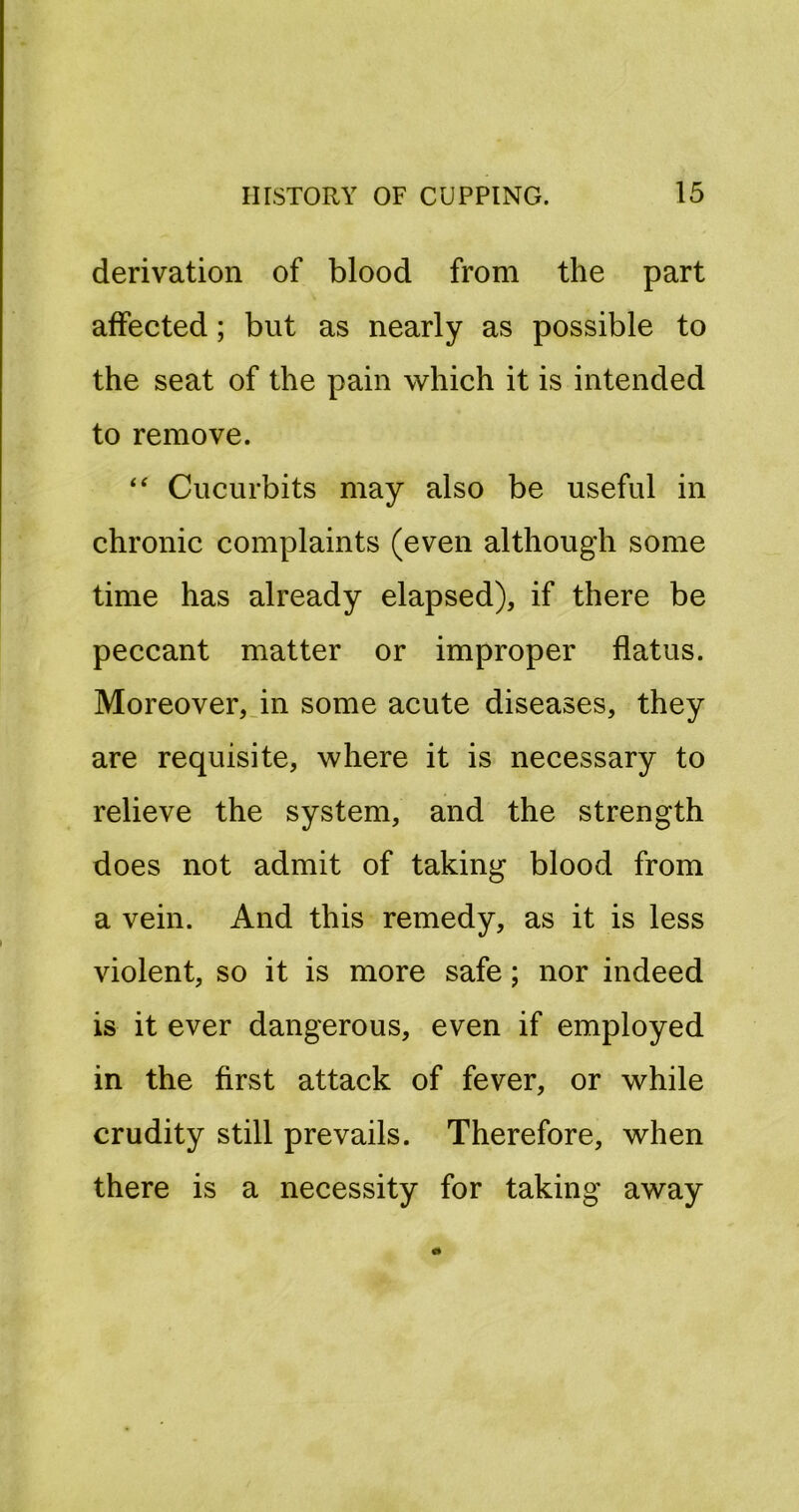 derivation of blood from the part affected; but as nearly as possible to the seat of the pain which it is intended to remove. Cucurbits may also be useful in chronic complaints (even although some time has already elapsed), if there be peccant matter or improper flatus. Moreover,.in some acute diseases, they are requisite, where it is necessary to relieve the system, and the strength does not admit of taking blood from a vein. And this remedy, as it is less violent, so it is more safe; nor indeed is it ever dangerous, even if employed in the first attack of fever, or while crudity still prevails. Therefore, when there is a necessity for taking away