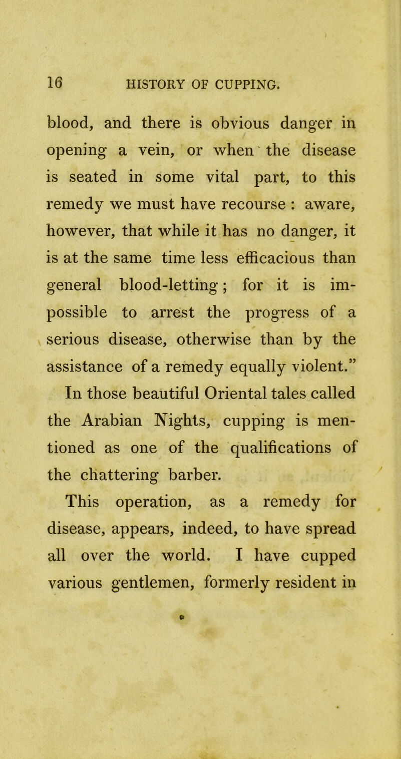 blood, and there is obvious danger in opening a vein, or when the disease is seated in some vital part, to this remedy we must have recourse : aware, however, that while it has no danger, it is at the same time less efficacious than general blood-letting; for it is im- possible to arrest the progress of a serious disease, otherwise than by the assistance of a remedy equally violent.” In those beautiful Oriental tales called the Arabian Nights, cupping is men- tioned as one of the qualifications of the chattering barber. This operation, as a remedy for disease, appears, indeed, to have spread all over the world. I have cupped various gentlemen, formerly resident in