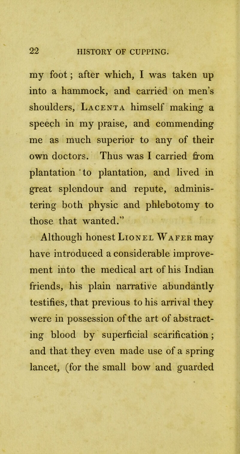 my foot; after which, I was taken up into a hammock, and carried on men’s shoulders, Lacenta himself making a speech in my praise, and commending me as much superior to any of their own doctors. Thus was I carried from plantation 'to plantation, and lived in great splendour and repute, adminis- tering both physic and phlebotomy to those that wanted.” Although honest Lionel Wafer may have introduced a considerable improve- ment into the medical art of his Indian friends, his plain narrative abundantly testifies, that previous to his arrival they were in possession of the art of abstract- ing blood by superficial scarification; and that they even made use of a spring lancet, (for the small bow and guarded