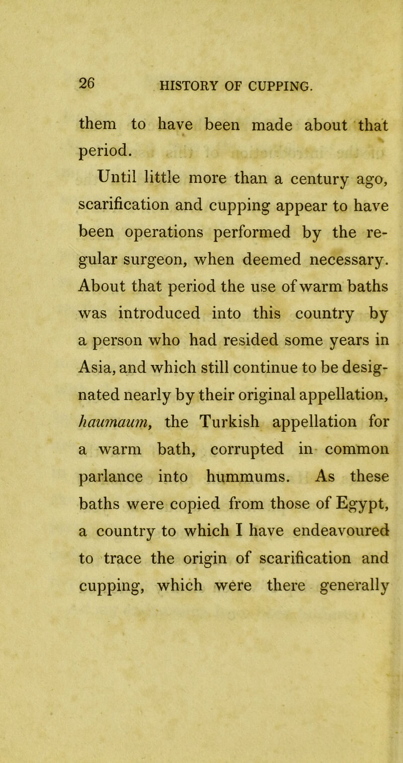 them to have been made about that period. Until little more than a century ago, scarification and cupping appear to have been operations performed by the re- gular surgeon, when deemed necessary. About that period the use of warm baths was introduced into this country by a person who had resided some years in Asia, and which still continue to be desig- nated nearly by their original appellation, haumaumy the Turkish appellation for a warm bath, corrupted in- common parlance into hummums. As these baths were copied from those of Egypt, a country to which I have endeavoured to trace the origin of scarification and cupping, which were there generally