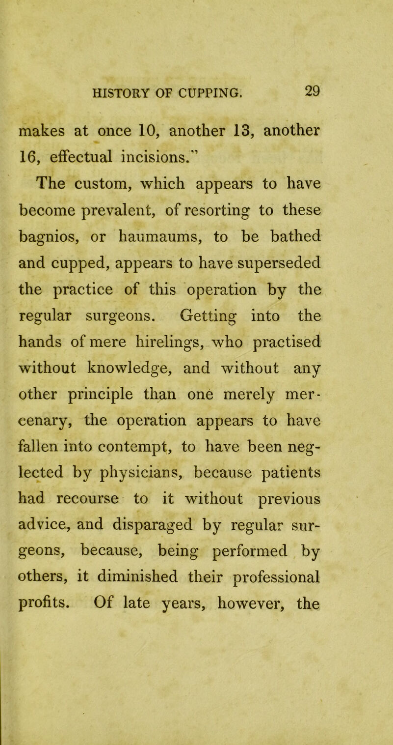 makes at once 10, another 13, another 16, effectual incisions.” The custom, which appears to have become prevalent, of resorting to these bagnios, or haumaums, to be bathed and cupped, appears to have superseded the practice of this operation by the regular surgeons. Getting into the hands of mere hirelings, who practised without knowledge, and without any other principle than one merely mer- cenary, the operation appears to have fallen into contempt, to have been neg- lected by physicians, because patients had recourse to it without previous advice, and disparaged by regular sur- geons, because, being performed by others, it diminished their professional profits. Of late years, however, the