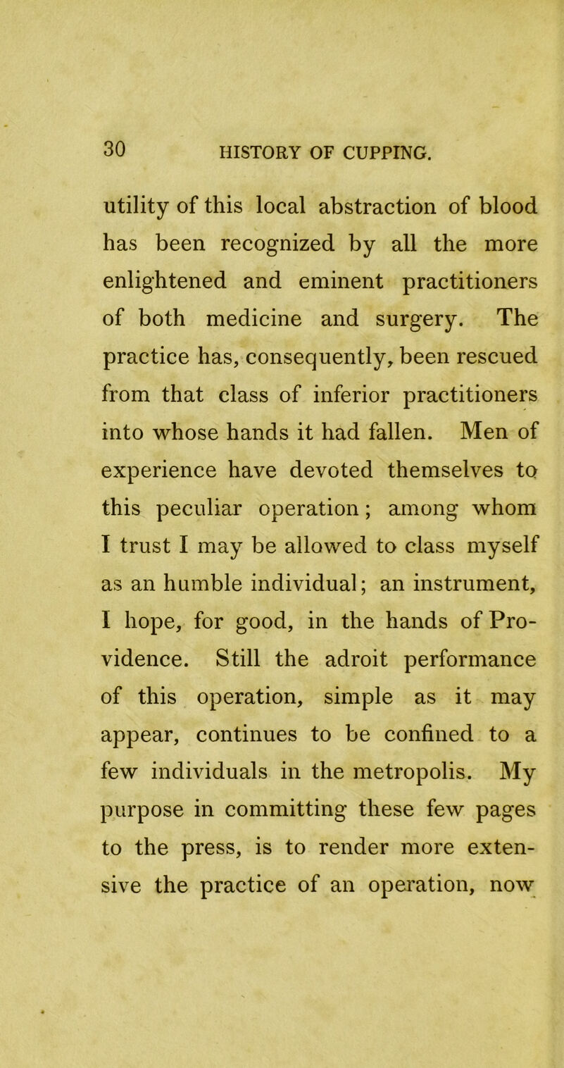 utility of this local abstraction of blood has been recognized by all the more enlightened and eminent practitioners of both medicine and surgery. The practice has, consequently, been rescued from that class of inferior practitioners into whose hands it had fallen. Men of experience have devoted themselves to this peculiar operation; among whom I trust I may be allowed to class myself as an humble individual; an instrument, I hope, for good, in the hands of Pro- vidence. Still the adroit performance of this operation, simple as it may appear, continues to be confined to a few individuals in the metropolis. My purpose in committing these few pages to the press, is to render more exten- sive the practice of an operation, now