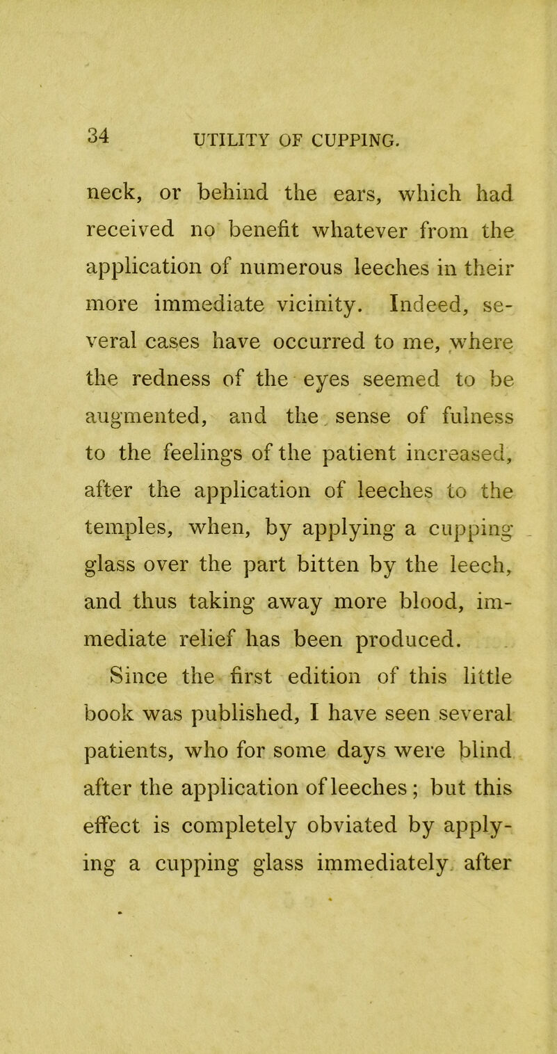 neck, or behind the ears, which had received no benefit whatever from the application of numerous leeches in their more immediate vicinity. Indeed, se- veral cases have occurred to me, where the redness of the eyes seemed to be augmented, and the, sense of fulness to the feelings of the patient increased, after the application of leeches to the temples, when, by applying a cupping glass over the part bitten by the leech, and thus taking away more blood, im- mediate relief has been produced. Since the first edition of this little book was published, I have seen several patients, who for some days were blind after the application of leeches ; but this effect is completely obviated by apply- ing a cupping glass immediately after