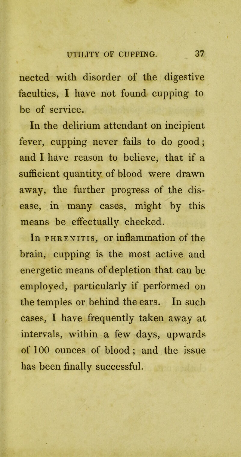 nected with disorder of the digestive faculties, I have not found cupping to be of service. In the delirium attendant on incipient fever, cupping never fails to do good; and I have reason to believe, that if a sufficient quantity of blood were drawn away, the further progress of the dis- ease, in many cases, might by this means be effectually checked. In PHRENiTis, or inflammation of the brain, cupping is the most active and energetic means of depletion that can be employed, particularly if performed on the temples or behind the ears. In such cases, I have frequently taken away at intervals, within a few days, upwards of 100 ounces of blood; and the issue has been finally successful.