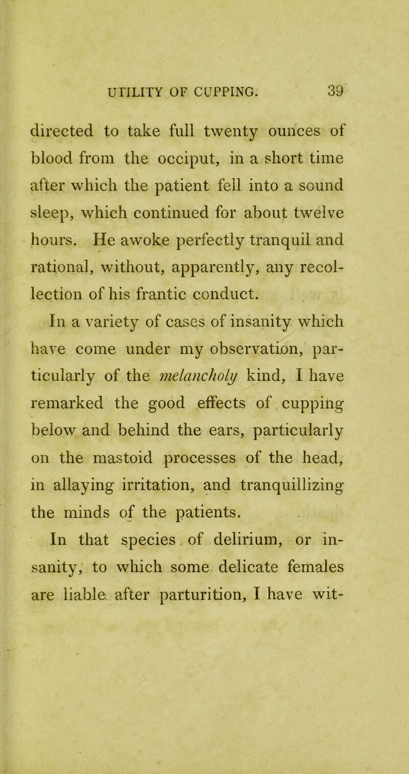 directed to take full twenty ounces of blood from the occiput, in a short time after which the patient fell into a sound sleep, which continued for about twelve hours. He awoke perfectly tranquil and rational, without, apparently, any recol- lection of his frantic conduct. In a variety of cases of insanity wdiich have come under my observation, par- ticularly of the melancholy kind, I have remarked the good effects of cupping below and behind the ears, particularly on the mastoid processes of the head, in allaying irritation, and tranquillizing the minds of the patients. In that species of delirium, or in- sanity, to which some, delicate females are liable after parturition, I have wit-